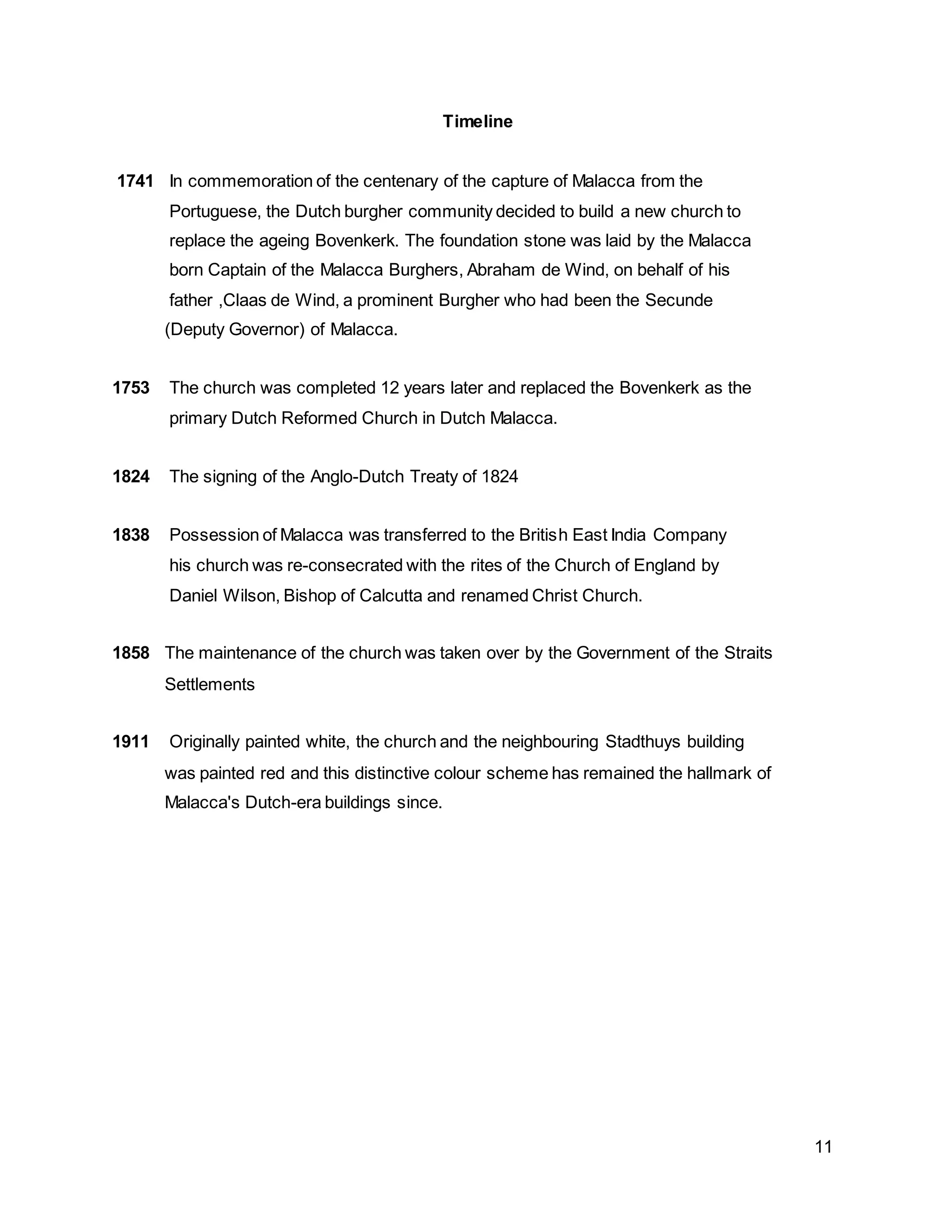 11
Timeline
1741 In commemoration of the centenary of the capture of Malacca from the
Portuguese, the Dutch burgher community decided to build a new church to
replace the ageing Bovenkerk. The foundation stone was laid by the Malacca
born Captain of the Malacca Burghers, Abraham de Wind, on behalf of his
father ,Claas de Wind, a prominent Burgher who had been the Secunde
(Deputy Governor) of Malacca.
1753 The church was completed 12 years later and replaced the Bovenkerk as the
primary Dutch Reformed Church in Dutch Malacca.
1824 The signing of the Anglo-Dutch Treaty of 1824
1838 Possession of Malacca was transferred to the British East India Company
his church was re-consecrated with the rites of the Church of England by
Daniel Wilson, Bishop of Calcutta and renamed Christ Church.
1858 The maintenance of the church was taken over by the Government of the Straits
Settlements
1911 Originally painted white, the church and the neighbouring Stadthuys building
was painted red and this distinctive colour scheme has remained the hallmark of
Malacca's Dutch-era buildings since.
 