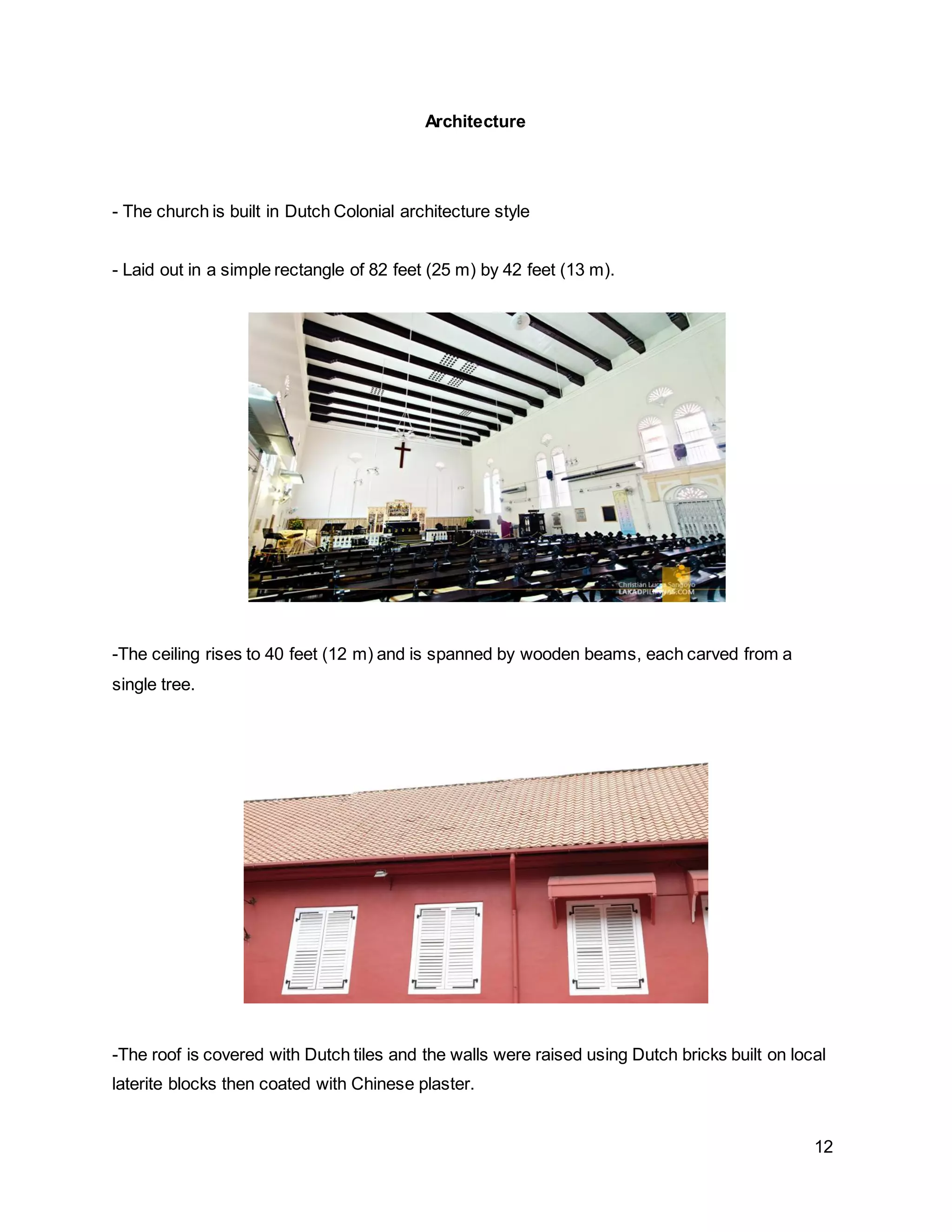 12
Architecture
- The church is built in Dutch Colonial architecture style
- Laid out in a simple rectangle of 82 feet (25 m) by 42 feet (13 m).
-The ceiling rises to 40 feet (12 m) and is spanned by wooden beams, each carved from a
single tree.
-The roof is covered with Dutch tiles and the walls were raised using Dutch bricks built on local
laterite blocks then coated with Chinese plaster.
 