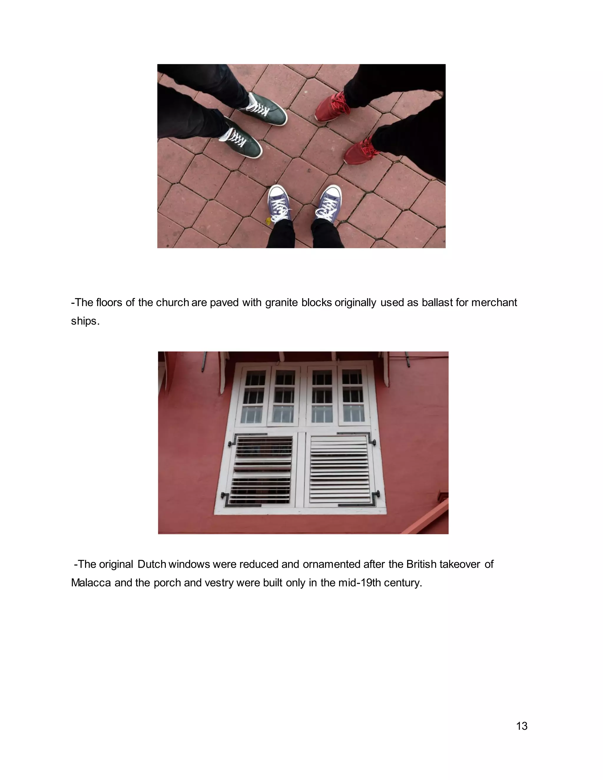 13
-The floors of the church are paved with granite blocks originally used as ballast for merchant
ships.
-The original Dutch windows were reduced and ornamented after the British takeover of
Malacca and the porch and vestry were built only in the mid-19th century.
 