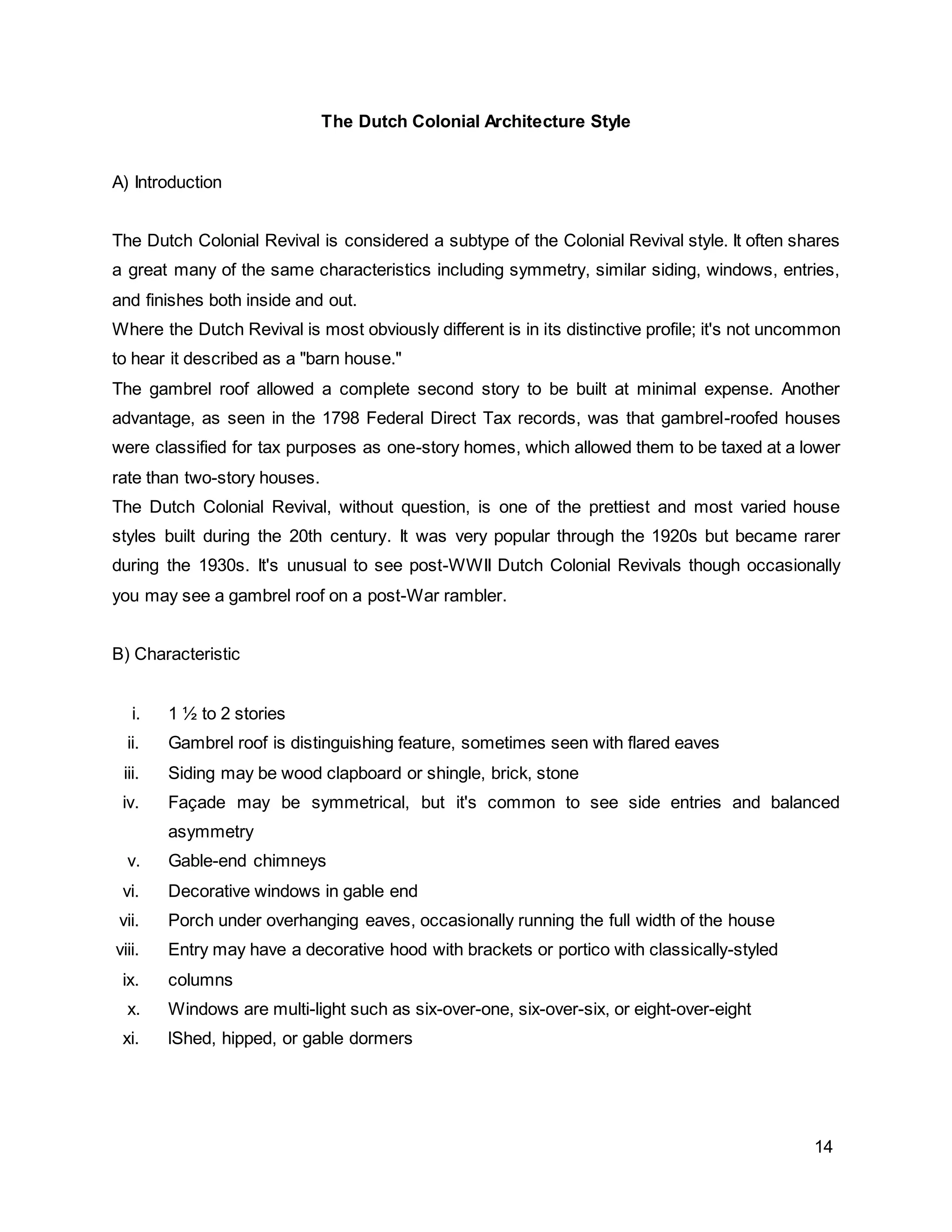 14
The Dutch Colonial Architecture Style
A) Introduction
The Dutch Colonial Revival is considered a subtype of the Colonial Revival style. It often shares
a great many of the same characteristics including symmetry, similar siding, windows, entries,
and finishes both inside and out.
Where the Dutch Revival is most obviously different is in its distinctive profile; it's not uncommon
to hear it described as a "barn house."
The gambrel roof allowed a complete second story to be built at minimal expense. Another
advantage, as seen in the 1798 Federal Direct Tax records, was that gambrel-roofed houses
were classified for tax purposes as one-story homes, which allowed them to be taxed at a lower
rate than two-story houses.
The Dutch Colonial Revival, without question, is one of the prettiest and most varied house
styles built during the 20th century. It was very popular through the 1920s but became rarer
during the 1930s. It's unusual to see post-WWII Dutch Colonial Revivals though occasionally
you may see a gambrel roof on a post-War rambler.
B) Characteristic
i. 1 ½ to 2 stories
ii. Gambrel roof is distinguishing feature, sometimes seen with flared eaves
iii. Siding may be wood clapboard or shingle, brick, stone
iv. Façade may be symmetrical, but it's common to see side entries and balanced
asymmetry
v. Gable-end chimneys
vi. Decorative windows in gable end
vii. Porch under overhanging eaves, occasionally running the full width of the house
viii. Entry may have a decorative hood with brackets or portico with classically-styled
ix. columns
x. Windows are multi-light such as six-over-one, six-over-six, or eight-over-eight
xi. lShed, hipped, or gable dormers
 