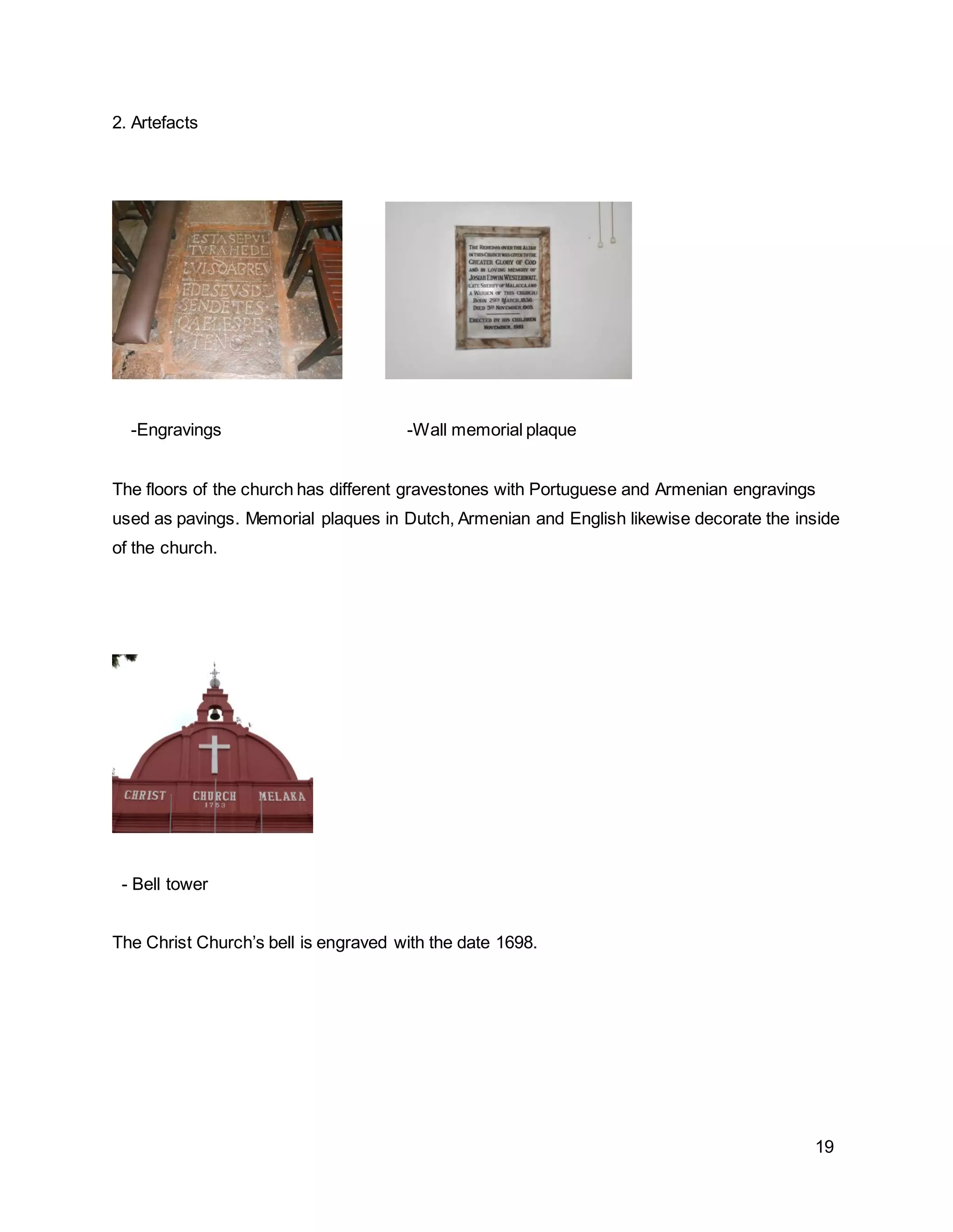 19
2. Artefacts
-Engravings -Wall memorial plaque
The floors of the church has different gravestones with Portuguese and Armenian engravings
used as pavings. Memorial plaques in Dutch, Armenian and English likewise decorate the inside
of the church.
- Bell tower
The Christ Church’s bell is engraved with the date 1698.
 