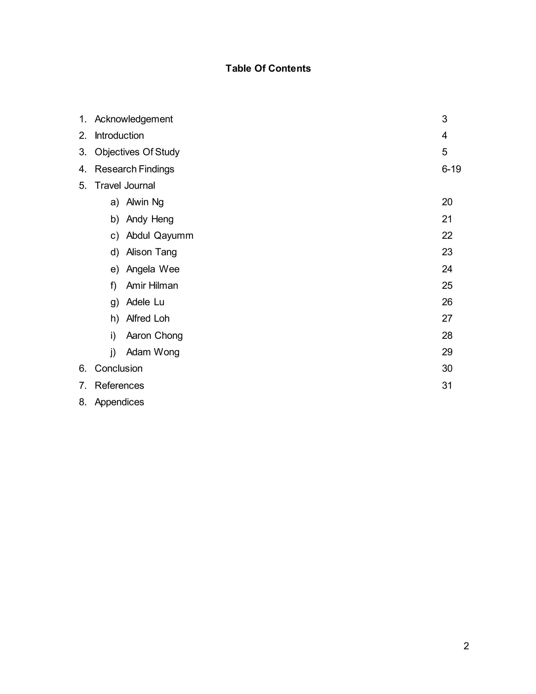 2
Table Of Contents
1. Acknowledgement 3
2. Introduction 4
3. Objectives Of Study 5
4. Research Findings 6-19
5. Travel Journal
a) Alwin Ng 20
b) Andy Heng 21
c) Abdul Qayumm 22
d) Alison Tang 23
e) Angela Wee 24
f) Amir Hilman 25
g) Adele Lu 26
h) Alfred Loh 27
i) Aaron Chong 28
j) Adam Wong 29
6. Conclusion 30
7. References 31
8. Appendices
 
