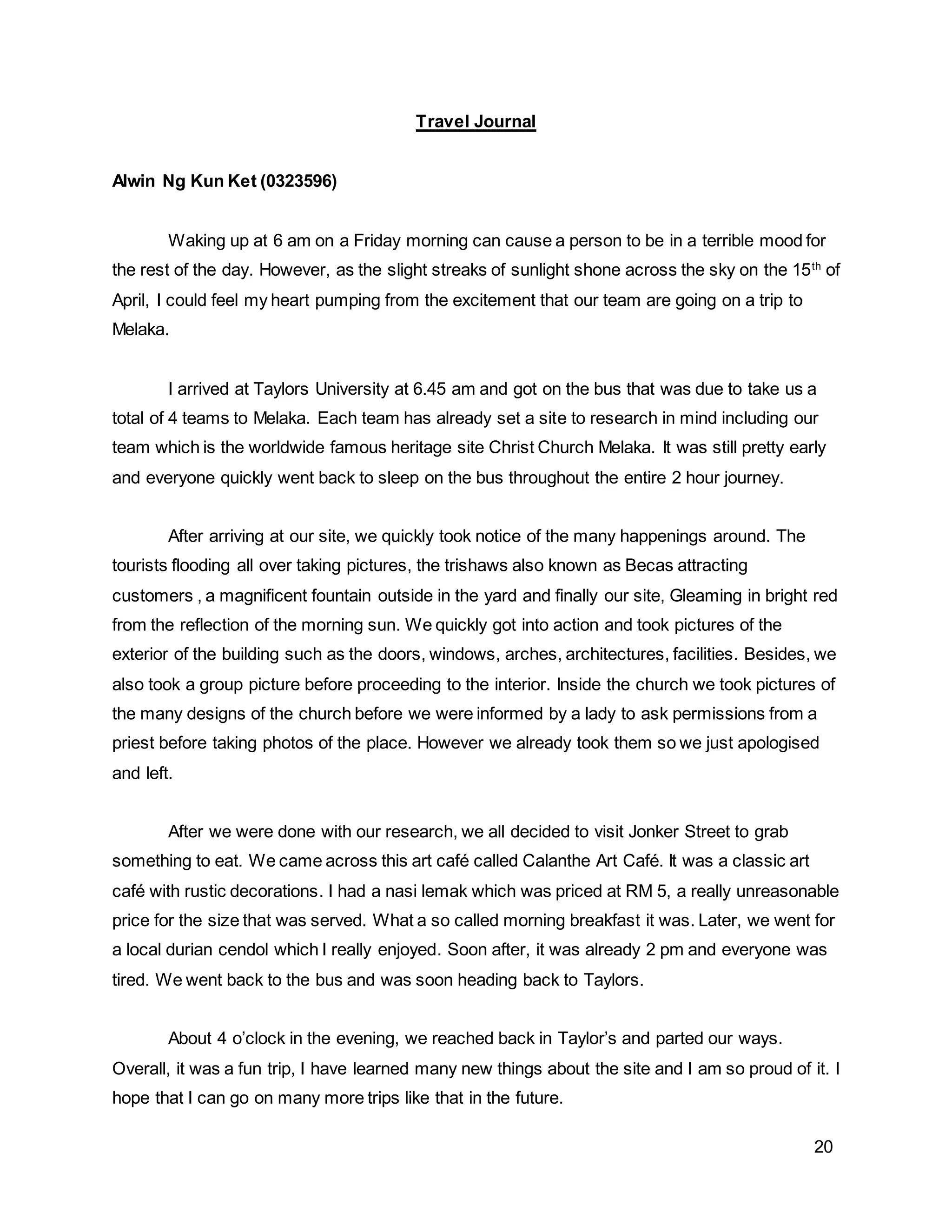 20
Travel Journal
Alwin Ng Kun Ket (0323596)
Waking up at 6 am on a Friday morning can cause a person to be in a terrible mood for
the rest of the day. However, as the slight streaks of sunlight shone across the sky on the 15th
of
April, I could feel my heart pumping from the excitement that our team are going on a trip to
Melaka.
I arrived at Taylors University at 6.45 am and got on the bus that was due to take us a
total of 4 teams to Melaka. Each team has already set a site to research in mind including our
team which is the worldwide famous heritage site Christ Church Melaka. It was still pretty early
and everyone quickly went back to sleep on the bus throughout the entire 2 hour journey.
After arriving at our site, we quickly took notice of the many happenings around. The
tourists flooding all over taking pictures, the trishaws also known as Becas attracting
customers , a magnificent fountain outside in the yard and finally our site, Gleaming in bright red
from the reflection of the morning sun. We quickly got into action and took pictures of the
exterior of the building such as the doors, windows, arches, architectures, facilities. Besides, we
also took a group picture before proceeding to the interior. Inside the church we took pictures of
the many designs of the church before we were informed by a lady to ask permissions from a
priest before taking photos of the place. However we already took them so we just apologised
and left.
After we were done with our research, we all decided to visit Jonker Street to grab
something to eat. We came across this art café called Calanthe Art Café. It was a classic art
café with rustic decorations. I had a nasi lemak which was priced at RM 5, a really unreasonable
price for the size that was served. What a so called morning breakfast it was. Later, we went for
a local durian cendol which I really enjoyed. Soon after, it was already 2 pm and everyone was
tired. We went back to the bus and was soon heading back to Taylors.
About 4 o’clock in the evening, we reached back in Taylor’s and parted our ways.
Overall, it was a fun trip, I have learned many new things about the site and I am so proud of it. I
hope that I can go on many more trips like that in the future.
 