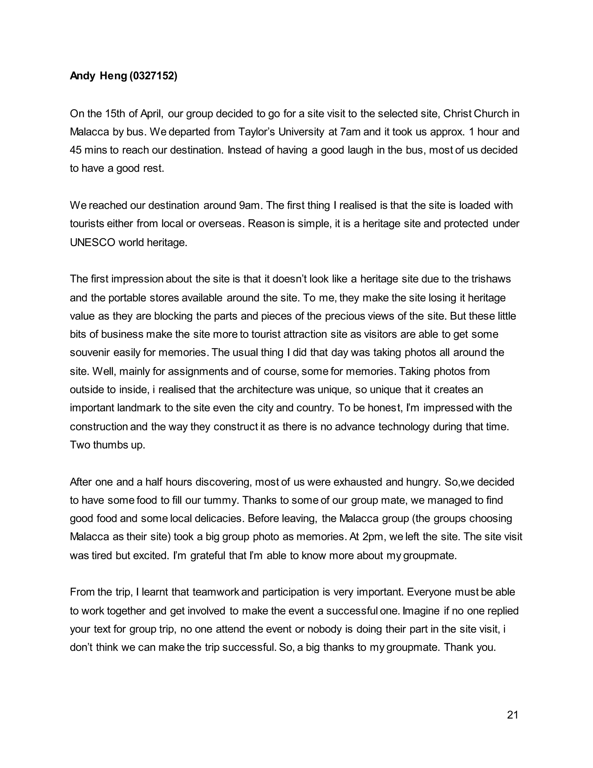 21
Andy Heng (0327152)
On the 15th of April, our group decided to go for a site visit to the selected site, Christ Church in
Malacca by bus. We departed from Taylor’s University at 7am and it took us approx. 1 hour and
45 mins to reach our destination. Instead of having a good laugh in the bus, most of us decided
to have a good rest.
We reached our destination around 9am. The first thing I realised is that the site is loaded with
tourists either from local or overseas. Reason is simple, it is a heritage site and protected under
UNESCO world heritage.
The first impression about the site is that it doesn’t look like a heritage site due to the trishaws
and the portable stores available around the site. To me, they make the site losing it heritage
value as they are blocking the parts and pieces of the precious views of the site. But these little
bits of business make the site more to tourist attraction site as visitors are able to get some
souvenir easily for memories. The usual thing I did that day was taking photos all around the
site. Well, mainly for assignments and of course, some for memories. Taking photos from
outside to inside, i realised that the architecture was unique, so unique that it creates an
important landmark to the site even the city and country. To be honest, I’m impressed with the
construction and the way they construct it as there is no advance technology during that time.
Two thumbs up.
After one and a half hours discovering, most of us were exhausted and hungry. So,we decided
to have some food to fill our tummy. Thanks to some of our group mate, we managed to find
good food and some local delicacies. Before leaving, the Malacca group (the groups choosing
Malacca as their site) took a big group photo as memories. At 2pm, we left the site. The site visit
was tired but excited. I’m grateful that I’m able to know more about my groupmate.
From the trip, I learnt that teamwork and participation is very important. Everyone must be able
to work together and get involved to make the event a successful one. Imagine if no one replied
your text for group trip, no one attend the event or nobody is doing their part in the site visit, i
don’t think we can make the trip successful. So, a big thanks to my groupmate. Thank you.
 
