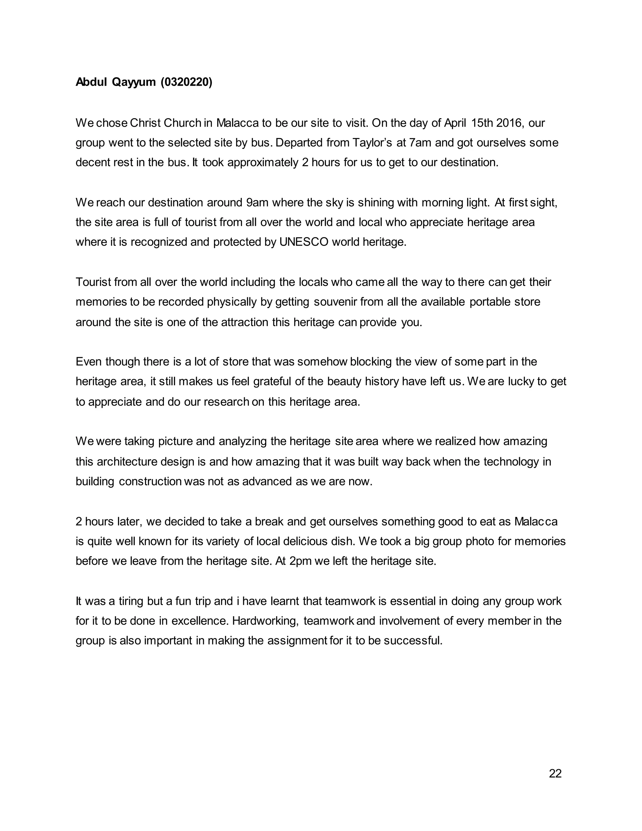 22
Abdul Qayyum (0320220)
We chose Christ Church in Malacca to be our site to visit. On the day of April 15th 2016, our
group went to the selected site by bus. Departed from Taylor’s at 7am and got ourselves some
decent rest in the bus. It took approximately 2 hours for us to get to our destination.
We reach our destination around 9am where the sky is shining with morning light. At first sight,
the site area is full of tourist from all over the world and local who appreciate heritage area
where it is recognized and protected by UNESCO world heritage.
Tourist from all over the world including the locals who came all the way to there can get their
memories to be recorded physically by getting souvenir from all the available portable store
around the site is one of the attraction this heritage can provide you.
Even though there is a lot of store that was somehow blocking the view of some part in the
heritage area, it still makes us feel grateful of the beauty history have left us. We are lucky to get
to appreciate and do our research on this heritage area.
We were taking picture and analyzing the heritage site area where we realized how amazing
this architecture design is and how amazing that it was built way back when the technology in
building construction was not as advanced as we are now.
2 hours later, we decided to take a break and get ourselves something good to eat as Malacca
is quite well known for its variety of local delicious dish. We took a big group photo for memories
before we leave from the heritage site. At 2pm we left the heritage site.
It was a tiring but a fun trip and i have learnt that teamwork is essential in doing any group work
for it to be done in excellence. Hardworking, teamwork and involvement of every member in the
group is also important in making the assignment for it to be successful.
 