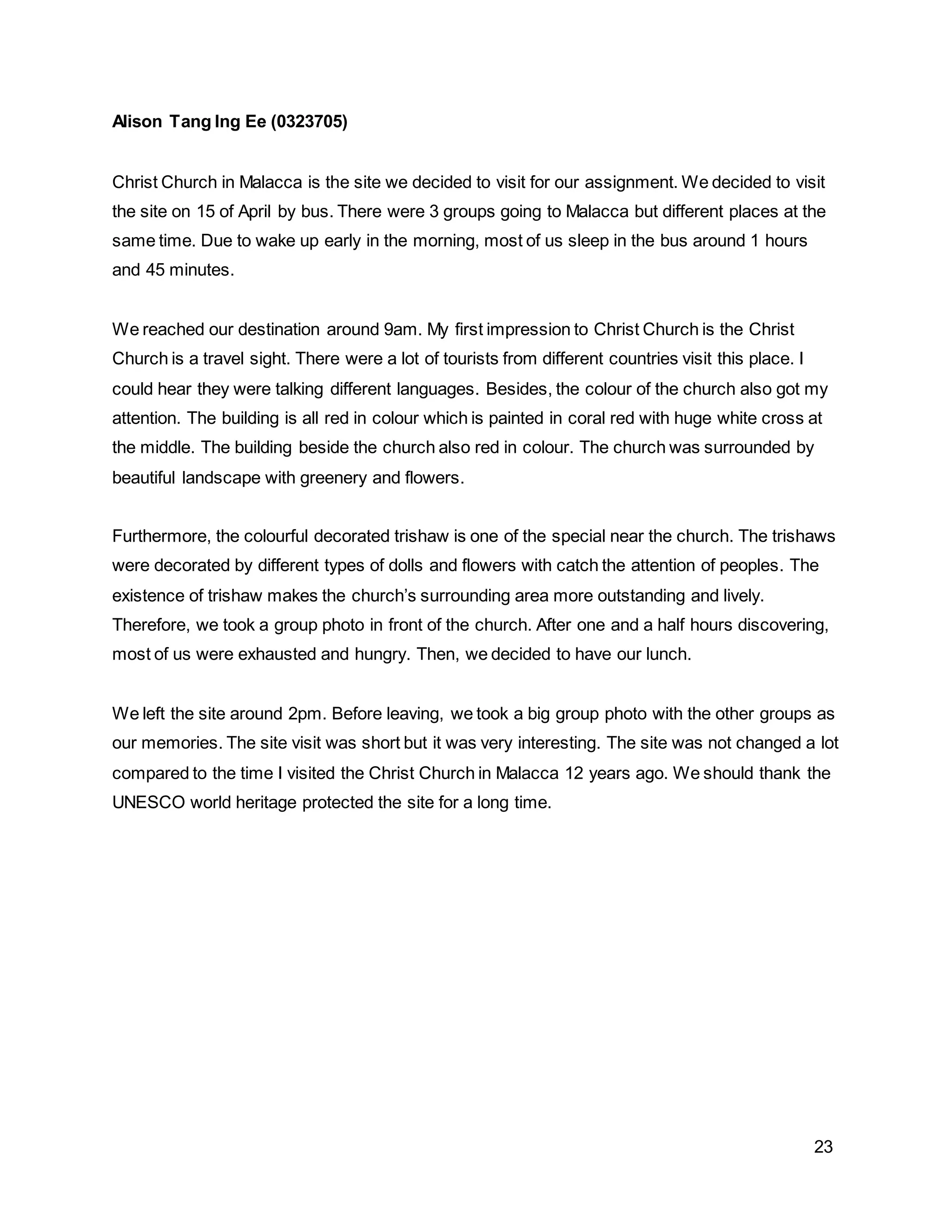 23
Alison Tang Ing Ee (0323705)
Christ Church in Malacca is the site we decided to visit for our assignment. We decided to visit
the site on 15 of April by bus. There were 3 groups going to Malacca but different places at the
same time. Due to wake up early in the morning, most of us sleep in the bus around 1 hours
and 45 minutes.
We reached our destination around 9am. My first impression to Christ Church is the Christ
Church is a travel sight. There were a lot of tourists from different countries visit this place. I
could hear they were talking different languages. Besides, the colour of the church also got my
attention. The building is all red in colour which is painted in coral red with huge white cross at
the middle. The building beside the church also red in colour. The church was surrounded by
beautiful landscape with greenery and flowers.
Furthermore, the colourful decorated trishaw is one of the special near the church. The trishaws
were decorated by different types of dolls and flowers with catch the attention of peoples. The
existence of trishaw makes the church’s surrounding area more outstanding and lively.
Therefore, we took a group photo in front of the church. After one and a half hours discovering,
most of us were exhausted and hungry. Then, we decided to have our lunch.
We left the site around 2pm. Before leaving, we took a big group photo with the other groups as
our memories. The site visit was short but it was very interesting. The site was not changed a lot
compared to the time I visited the Christ Church in Malacca 12 years ago. We should thank the
UNESCO world heritage protected the site for a long time.
 