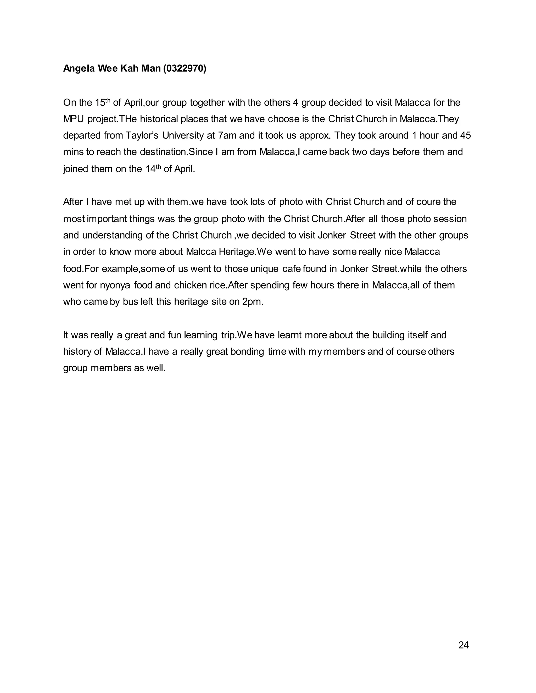 24
Angela Wee Kah Man (0322970)
On the 15th
of April,our group together with the others 4 group decided to visit Malacca for the
MPU project.THe historical places that we have choose is the Christ Church in Malacca.They
departed from Taylor’s University at 7am and it took us approx. They took around 1 hour and 45
mins to reach the destination.Since I am from Malacca,I came back two days before them and
joined them on the 14th
of April.
After I have met up with them,we have took lots of photo with Christ Church and of coure the
most important things was the group photo with the Christ Church.After all those photo session
and understanding of the Christ Church ,we decided to visit Jonker Street with the other groups
in order to know more about Malcca Heritage.We went to have some really nice Malacca
food.For example,some of us went to those unique cafe found in Jonker Street.while the others
went for nyonya food and chicken rice.After spending few hours there in Malacca,all of them
who came by bus left this heritage site on 2pm.
It was really a great and fun learning trip.We have learnt more about the building itself and
history of Malacca.I have a really great bonding time with my members and of course others
group members as well.
 