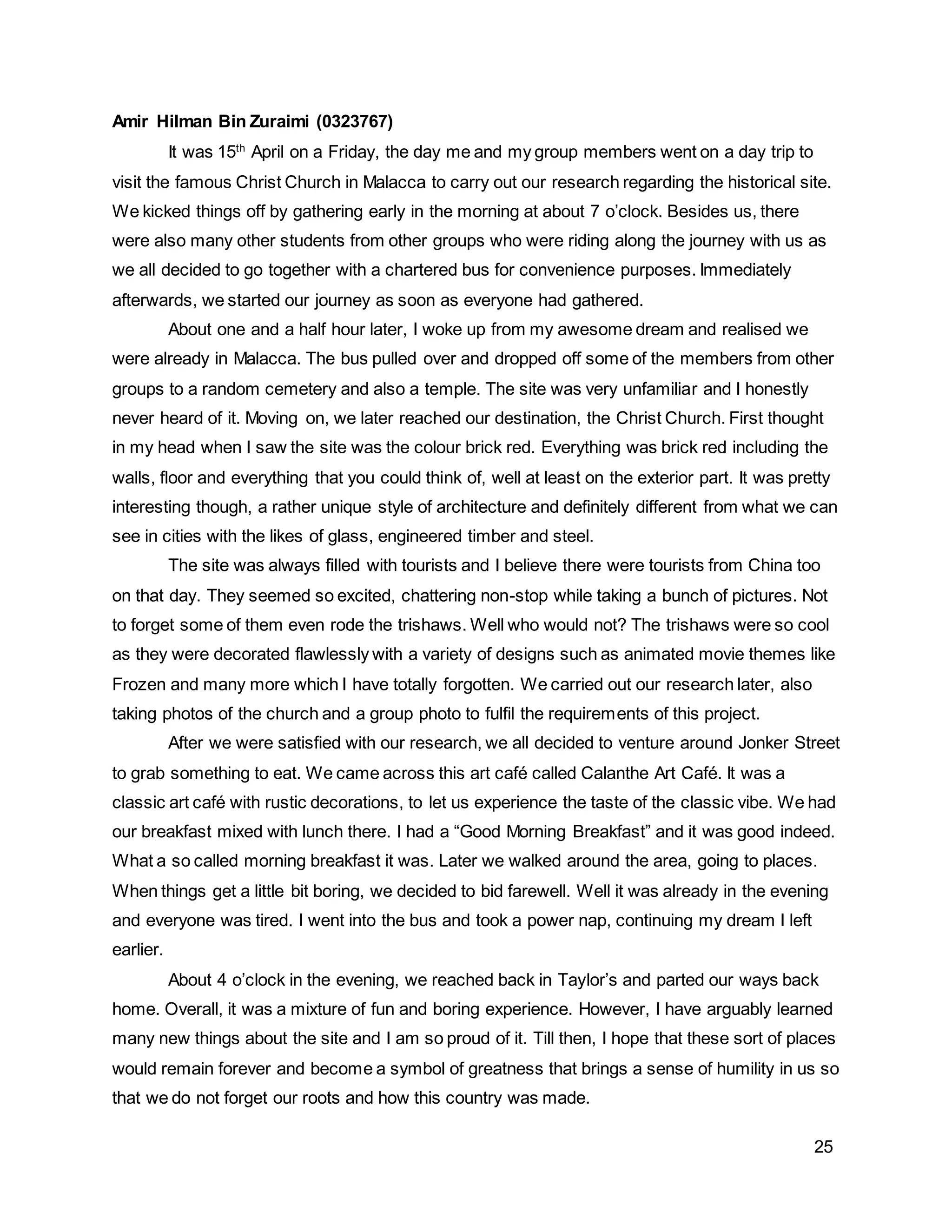 25
Amir Hilman Bin Zuraimi (0323767)
It was 15th
April on a Friday, the day me and my group members went on a day trip to
visit the famous Christ Church in Malacca to carry out our research regarding the historical site.
We kicked things off by gathering early in the morning at about 7 o’clock. Besides us, there
were also many other students from other groups who were riding along the journey with us as
we all decided to go together with a chartered bus for convenience purposes. Immediately
afterwards, we started our journey as soon as everyone had gathered.
About one and a half hour later, I woke up from my awesome dream and realised we
were already in Malacca. The bus pulled over and dropped off some of the members from other
groups to a random cemetery and also a temple. The site was very unfamiliar and I honestly
never heard of it. Moving on, we later reached our destination, the Christ Church. First thought
in my head when I saw the site was the colour brick red. Everything was brick red including the
walls, floor and everything that you could think of, well at least on the exterior part. It was pretty
interesting though, a rather unique style of architecture and definitely different from what we can
see in cities with the likes of glass, engineered timber and steel.
The site was always filled with tourists and I believe there were tourists from China too
on that day. They seemed so excited, chattering non-stop while taking a bunch of pictures. Not
to forget some of them even rode the trishaws. Well who would not? The trishaws were so cool
as they were decorated flawlessly with a variety of designs such as animated movie themes like
Frozen and many more which I have totally forgotten. We carried out our research later, also
taking photos of the church and a group photo to fulfil the requirements of this project.
After we were satisfied with our research, we all decided to venture around Jonker Street
to grab something to eat. We came across this art café called Calanthe Art Café. It was a
classic art café with rustic decorations, to let us experience the taste of the classic vibe. We had
our breakfast mixed with lunch there. I had a “Good Morning Breakfast” and it was good indeed.
What a so called morning breakfast it was. Later we walked around the area, going to places.
When things get a little bit boring, we decided to bid farewell. Well it was already in the evening
and everyone was tired. I went into the bus and took a power nap, continuing my dream I left
earlier.
About 4 o’clock in the evening, we reached back in Taylor’s and parted our ways back
home. Overall, it was a mixture of fun and boring experience. However, I have arguably learned
many new things about the site and I am so proud of it. Till then, I hope that these sort of places
would remain forever and become a symbol of greatness that brings a sense of humility in us so
that we do not forget our roots and how this country was made.
 