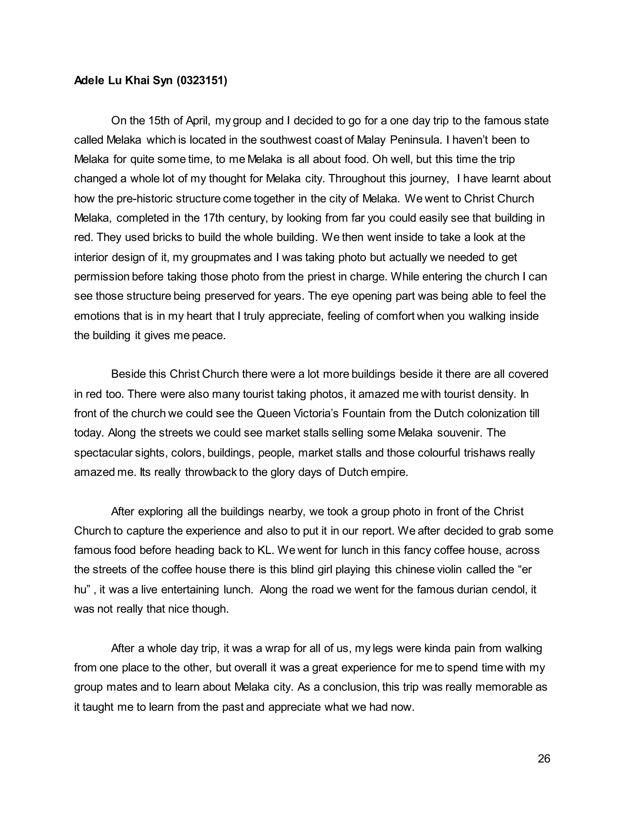 26
Adele Lu Khai Syn (0323151)
On the 15th of April, my group and I decided to go for a one day trip to the famous state
called Melaka which is located in the southwest coast of Malay Peninsula. I haven’t been to
Melaka for quite some time, to me Melaka is all about food. Oh well, but this time the trip
changed a whole lot of my thought for Melaka city. Throughout this journey, I have learnt about
how the pre-historic structure come together in the city of Melaka. We went to Christ Church
Melaka, completed in the 17th century, by looking from far you could easily see that building in
red. They used bricks to build the whole building. We then went inside to take a look at the
interior design of it, my groupmates and I was taking photo but actually we needed to get
permission before taking those photo from the priest in charge. While entering the church I can
see those structure being preserved for years. The eye opening part was being able to feel the
emotions that is in my heart that I truly appreciate, feeling of comfort when you walking inside
the building it gives me peace.
Beside this Christ Church there were a lot more buildings beside it there are all covered
in red too. There were also many tourist taking photos, it amazed me with tourist density. In
front of the church we could see the Queen Victoria’s Fountain from the Dutch colonization till
today. Along the streets we could see market stalls selling some Melaka souvenir. The
spectacular sights, colors, buildings, people, market stalls and those colourful trishaws really
amazed me. Its really throwback to the glory days of Dutch empire.
After exploring all the buildings nearby, we took a group photo in front of the Christ
Church to capture the experience and also to put it in our report. We after decided to grab some
famous food before heading back to KL. We went for lunch in this fancy coffee house, across
the streets of the coffee house there is this blind girl playing this chinese violin called the “er
hu” , it was a live entertaining lunch. Along the road we went for the famous durian cendol, it
was not really that nice though.
After a whole day trip, it was a wrap for all of us, my legs were kinda pain from walking
from one place to the other, but overall it was a great experience for me to spend time with my
group mates and to learn about Melaka city. As a conclusion, this trip was really memorable as
it taught me to learn from the past and appreciate what we had now.
 