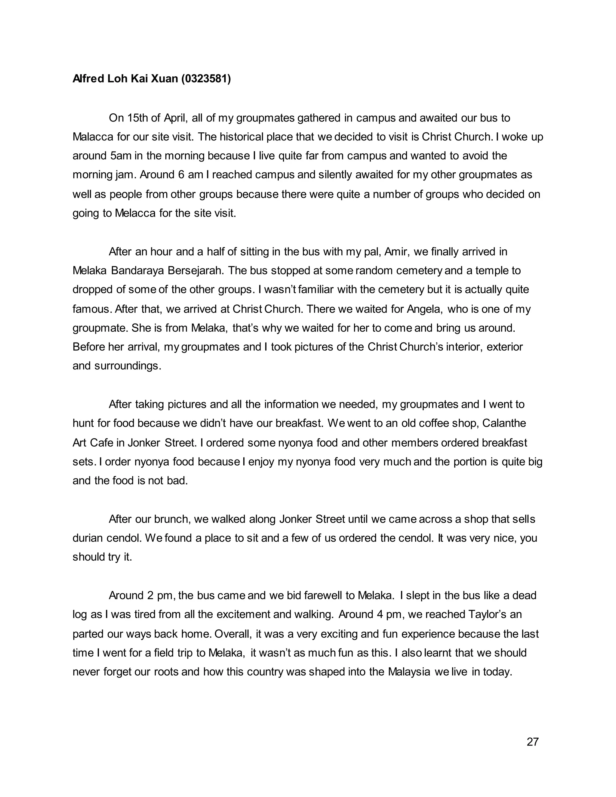 27
Alfred Loh Kai Xuan (0323581)
On 15th of April, all of my groupmates gathered in campus and awaited our bus to
Malacca for our site visit. The historical place that we decided to visit is Christ Church. I woke up
around 5am in the morning because I live quite far from campus and wanted to avoid the
morning jam. Around 6 am I reached campus and silently awaited for my other groupmates as
well as people from other groups because there were quite a number of groups who decided on
going to Melacca for the site visit.
After an hour and a half of sitting in the bus with my pal, Amir, we finally arrived in
Melaka Bandaraya Bersejarah. The bus stopped at some random cemetery and a temple to
dropped of some of the other groups. I wasn’t familiar with the cemetery but it is actually quite
famous. After that, we arrived at Christ Church. There we waited for Angela, who is one of my
groupmate. She is from Melaka, that’s why we waited for her to come and bring us around.
Before her arrival, my groupmates and I took pictures of the Christ Church’s interior, exterior
and surroundings.
After taking pictures and all the information we needed, my groupmates and I went to
hunt for food because we didn’t have our breakfast. We went to an old coffee shop, Calanthe
Art Cafe in Jonker Street. I ordered some nyonya food and other members ordered breakfast
sets. I order nyonya food because I enjoy my nyonya food very much and the portion is quite big
and the food is not bad.
After our brunch, we walked along Jonker Street until we came across a shop that sells
durian cendol. We found a place to sit and a few of us ordered the cendol. It was very nice, you
should try it.
Around 2 pm, the bus came and we bid farewell to Melaka. I slept in the bus like a dead
log as I was tired from all the excitement and walking. Around 4 pm, we reached Taylor’s an
parted our ways back home. Overall, it was a very exciting and fun experience because the last
time I went for a field trip to Melaka, it wasn’t as much fun as this. I also learnt that we should
never forget our roots and how this country was shaped into the Malaysia we live in today.
 