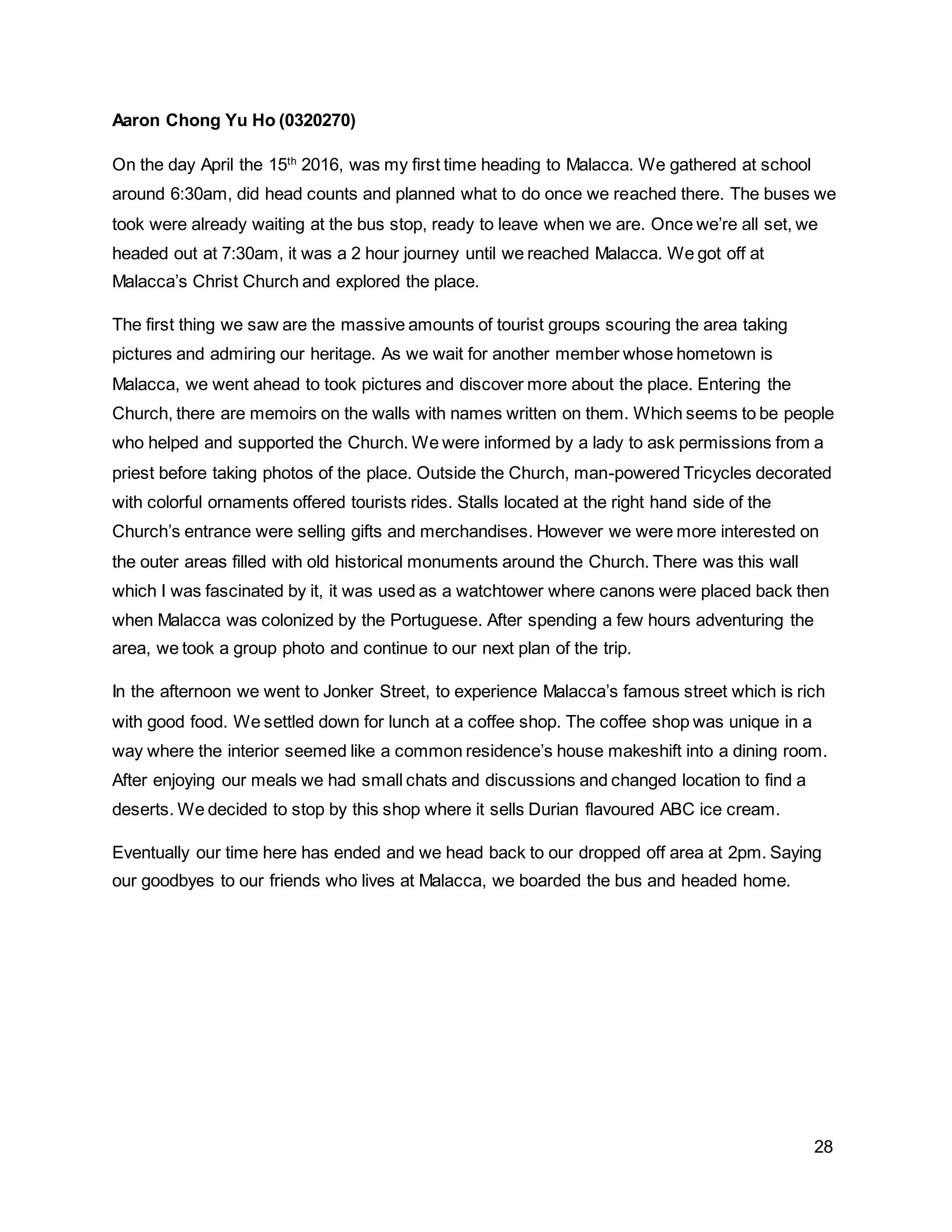 28
Aaron Chong Yu Ho (0320270)
On the day April the 15th
2016, was my first time heading to Malacca. We gathered at school
around 6:30am, did head counts and planned what to do once we reached there. The buses we
took were already waiting at the bus stop, ready to leave when we are. Once we’re all set, we
headed out at 7:30am, it was a 2 hour journey until we reached Malacca. We got off at
Malacca’s Christ Church and explored the place.
The first thing we saw are the massive amounts of tourist groups scouring the area taking
pictures and admiring our heritage. As we wait for another member whose hometown is
Malacca, we went ahead to took pictures and discover more about the place. Entering the
Church, there are memoirs on the walls with names written on them. Which seems to be people
who helped and supported the Church. We were informed by a lady to ask permissions from a
priest before taking photos of the place. Outside the Church, man-powered Tricycles decorated
with colorful ornaments offered tourists rides. Stalls located at the right hand side of the
Church’s entrance were selling gifts and merchandises. However we were more interested on
the outer areas filled with old historical monuments around the Church. There was this wall
which I was fascinated by it, it was used as a watchtower where canons were placed back then
when Malacca was colonized by the Portuguese. After spending a few hours adventuring the
area, we took a group photo and continue to our next plan of the trip.
In the afternoon we went to Jonker Street, to experience Malacca’s famous street which is rich
with good food. We settled down for lunch at a coffee shop. The coffee shop was unique in a
way where the interior seemed like a common residence’s house makeshift into a dining room.
After enjoying our meals we had small chats and discussions and changed location to find a
deserts. We decided to stop by this shop where it sells Durian flavoured ABC ice cream.
Eventually our time here has ended and we head back to our dropped off area at 2pm. Saying
our goodbyes to our friends who lives at Malacca, we boarded the bus and headed home.
 