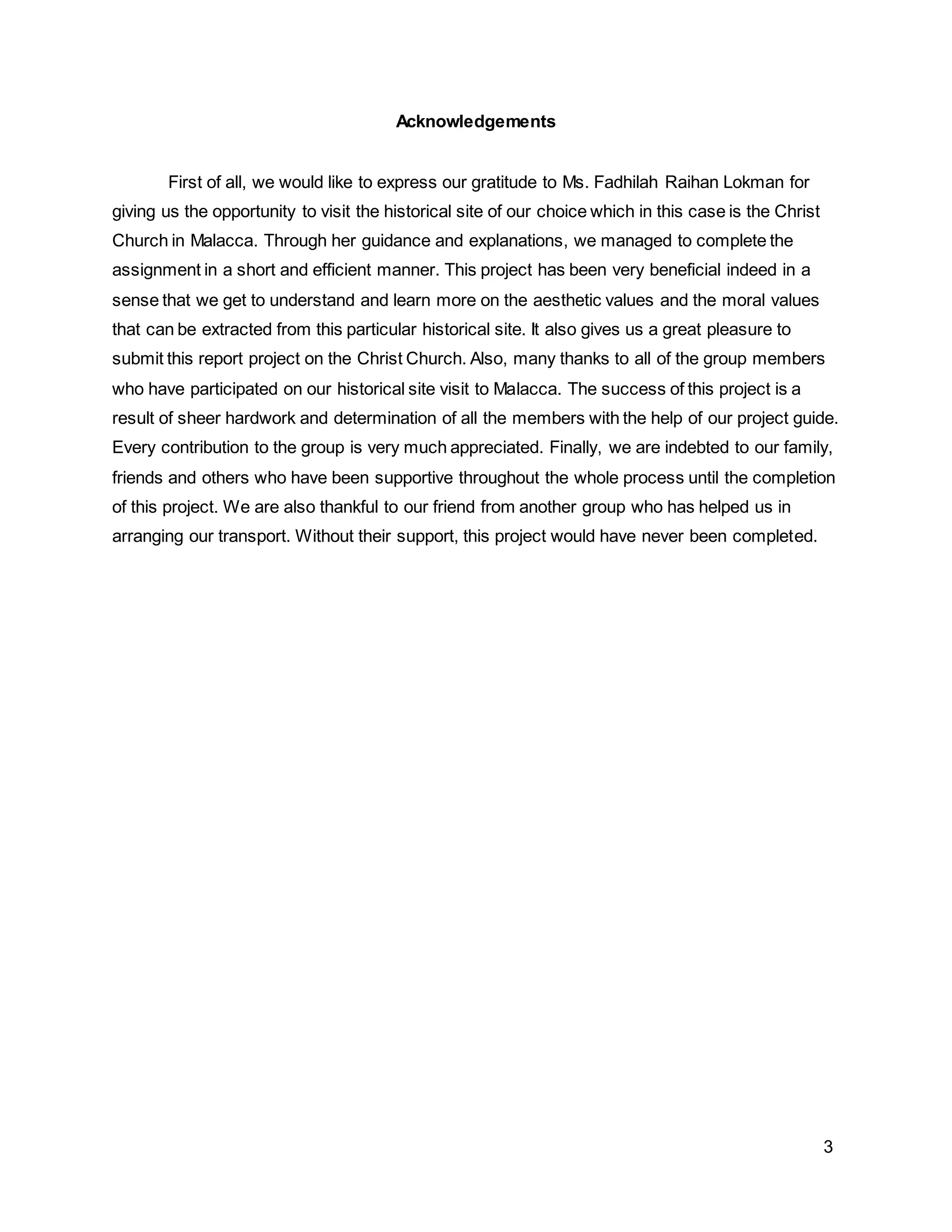 3
Acknowledgements
First of all, we would like to express our gratitude to Ms. Fadhilah Raihan Lokman for
giving us the opportunity to visit the historical site of our choice which in this case is the Christ
Church in Malacca. Through her guidance and explanations, we managed to complete the
assignment in a short and efficient manner. This project has been very beneficial indeed in a
sense that we get to understand and learn more on the aesthetic values and the moral values
that can be extracted from this particular historical site. It also gives us a great pleasure to
submit this report project on the Christ Church. Also, many thanks to all of the group members
who have participated on our historical site visit to Malacca. The success of this project is a
result of sheer hardwork and determination of all the members with the help of our project guide.
Every contribution to the group is very much appreciated. Finally, we are indebted to our family,
friends and others who have been supportive throughout the whole process until the completion
of this project. We are also thankful to our friend from another group who has helped us in
arranging our transport. Without their support, this project would have never been completed.
 