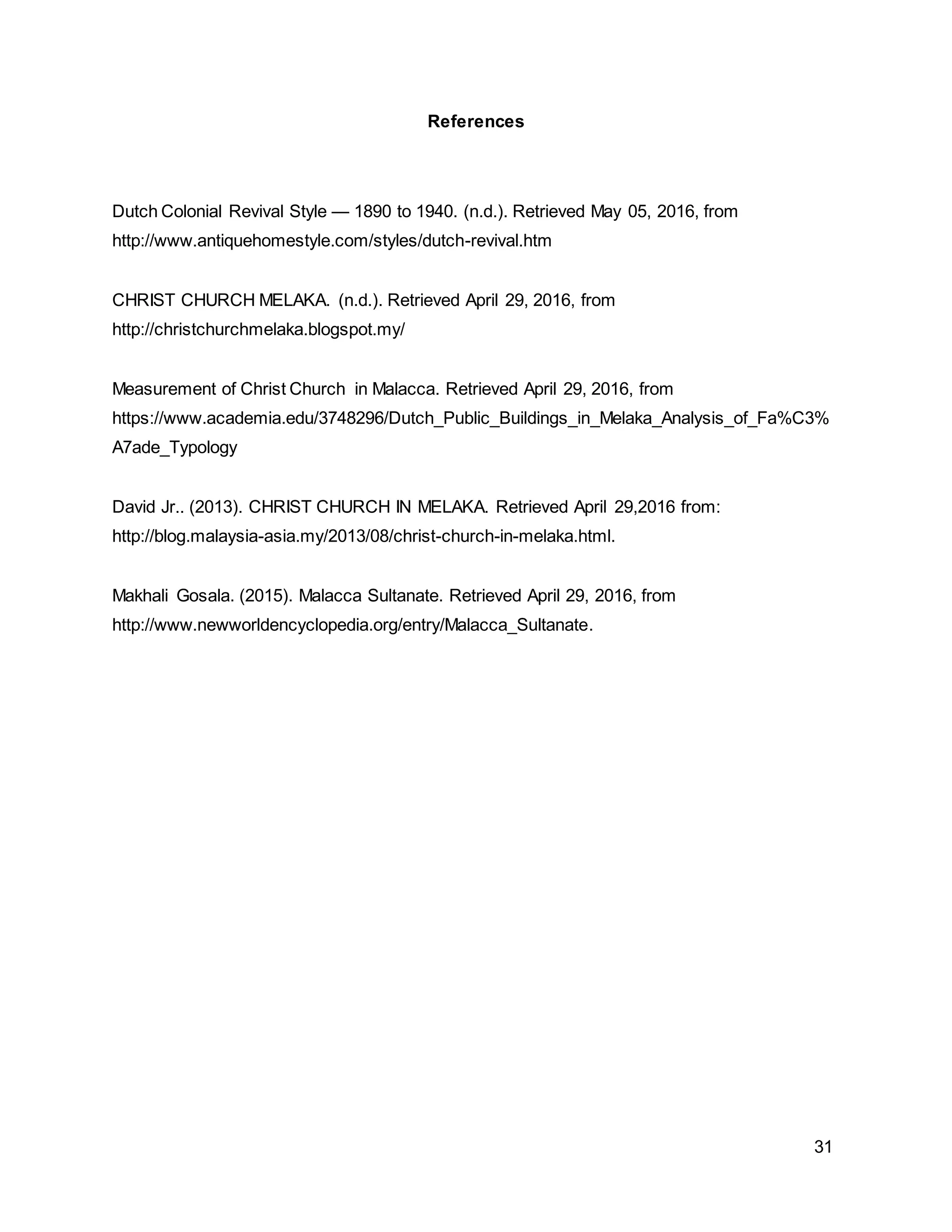 31
References
Dutch Colonial Revival Style — 1890 to 1940. (n.d.). Retrieved May 05, 2016, from
http://www.antiquehomestyle.com/styles/dutch-revival.htm
CHRIST CHURCH MELAKA. (n.d.). Retrieved April 29, 2016, from
http://christchurchmelaka.blogspot.my/
Measurement of Christ Church in Malacca. Retrieved April 29, 2016, from
https://www.academia.edu/3748296/Dutch_Public_Buildings_in_Melaka_Analysis_of_Fa%C3%
A7ade_Typology
David Jr.. (2013). CHRIST CHURCH IN MELAKA. Retrieved April 29,2016 from:
http://blog.malaysia-asia.my/2013/08/christ-church-in-melaka.html.
Makhali Gosala. (2015). Malacca Sultanate. Retrieved April 29, 2016, from
http://www.newworldencyclopedia.org/entry/Malacca_Sultanate.
 