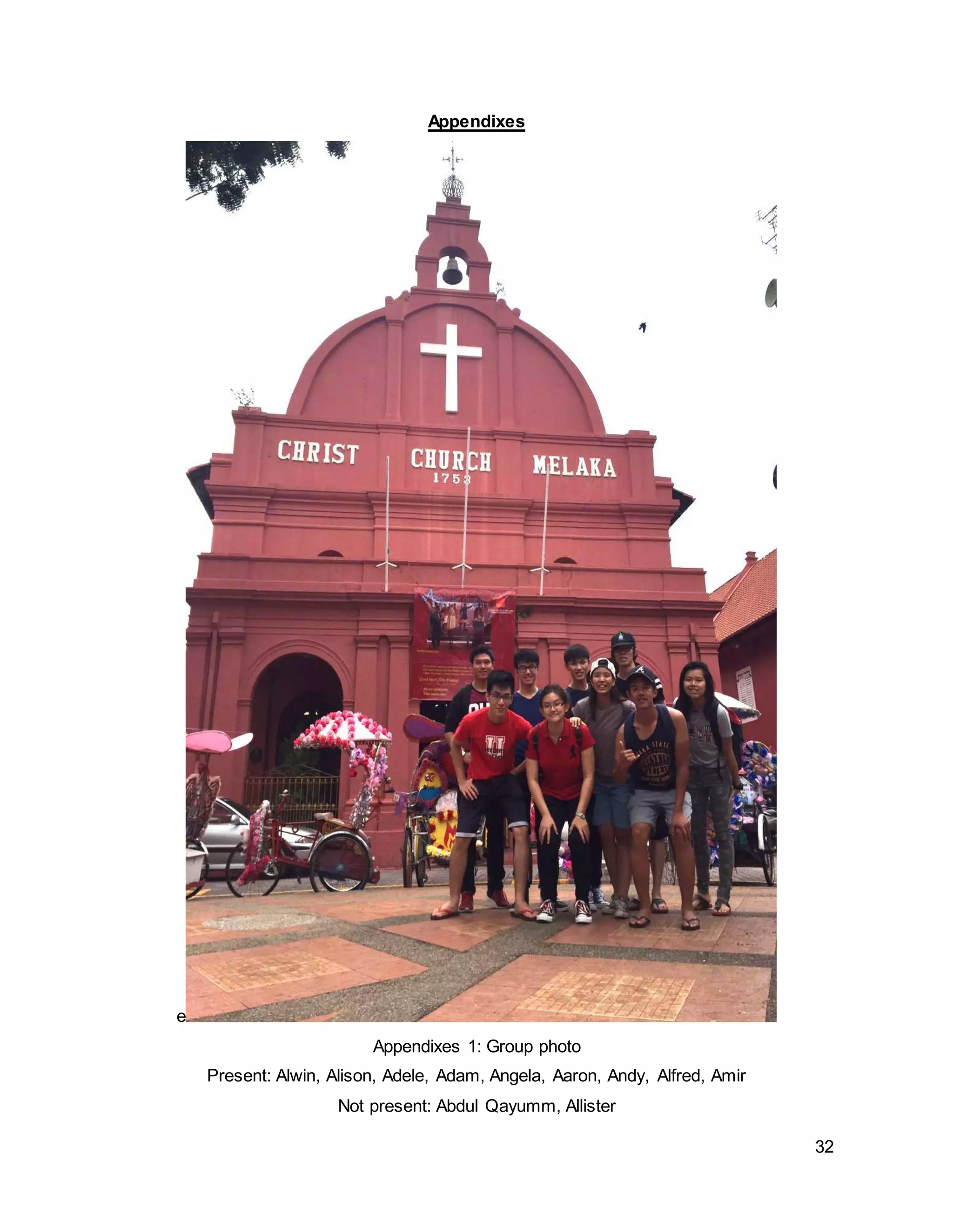 32
Appendixes
e
Appendixes 1: Group photo
Present: Alwin, Alison, Adele, Adam, Angela, Aaron, Andy, Alfred, Amir
Not present: Abdul Qayumm, Allister
 