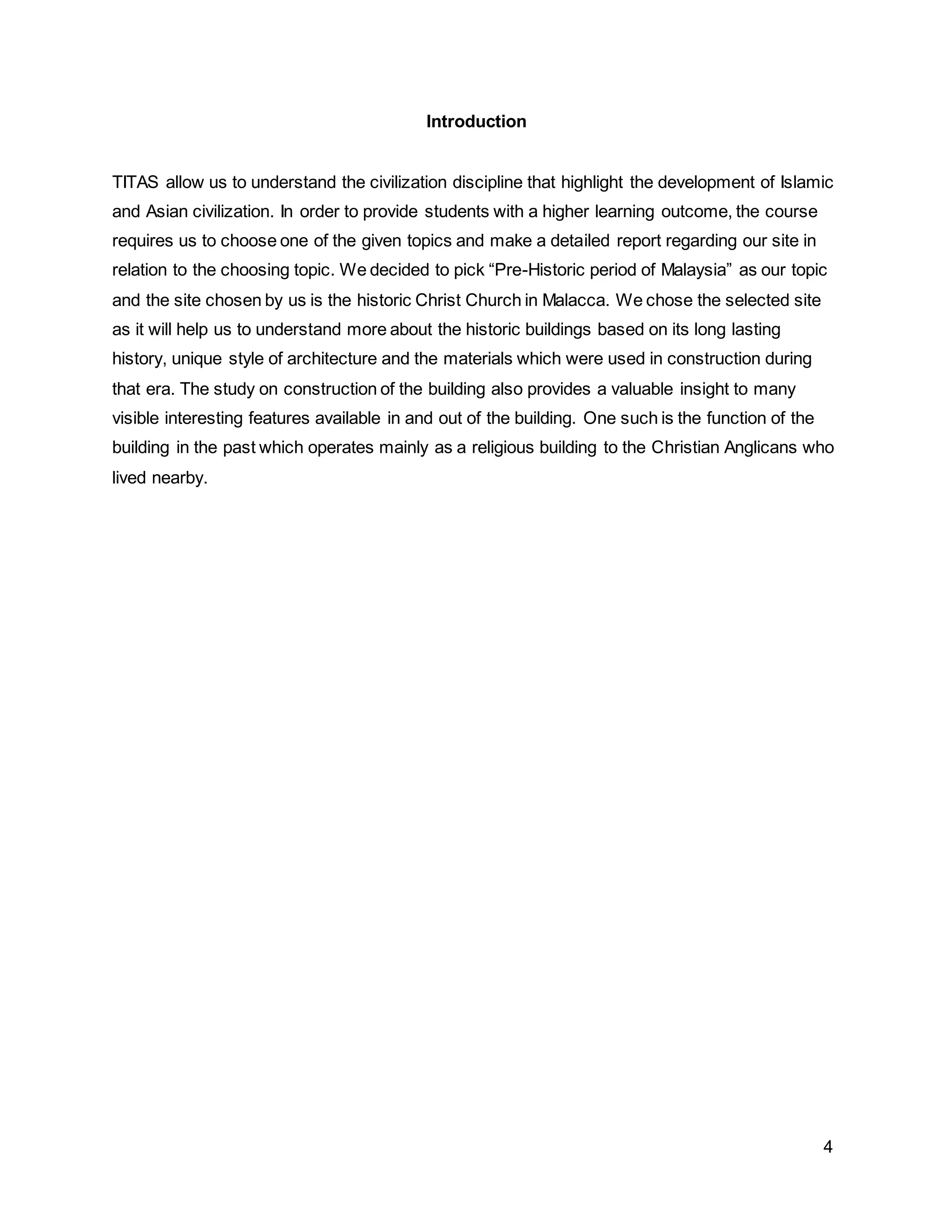 4
Introduction
TITAS allow us to understand the civilization discipline that highlight the development of Islamic
and Asian civilization. In order to provide students with a higher learning outcome, the course
requires us to choose one of the given topics and make a detailed report regarding our site in
relation to the choosing topic. We decided to pick “Pre-Historic period of Malaysia” as our topic
and the site chosen by us is the historic Christ Church in Malacca. We chose the selected site
as it will help us to understand more about the historic buildings based on its long lasting
history, unique style of architecture and the materials which were used in construction during
that era. The study on construction of the building also provides a valuable insight to many
visible interesting features available in and out of the building. One such is the function of the
building in the past which operates mainly as a religious building to the Christian Anglicans who
lived nearby.
 