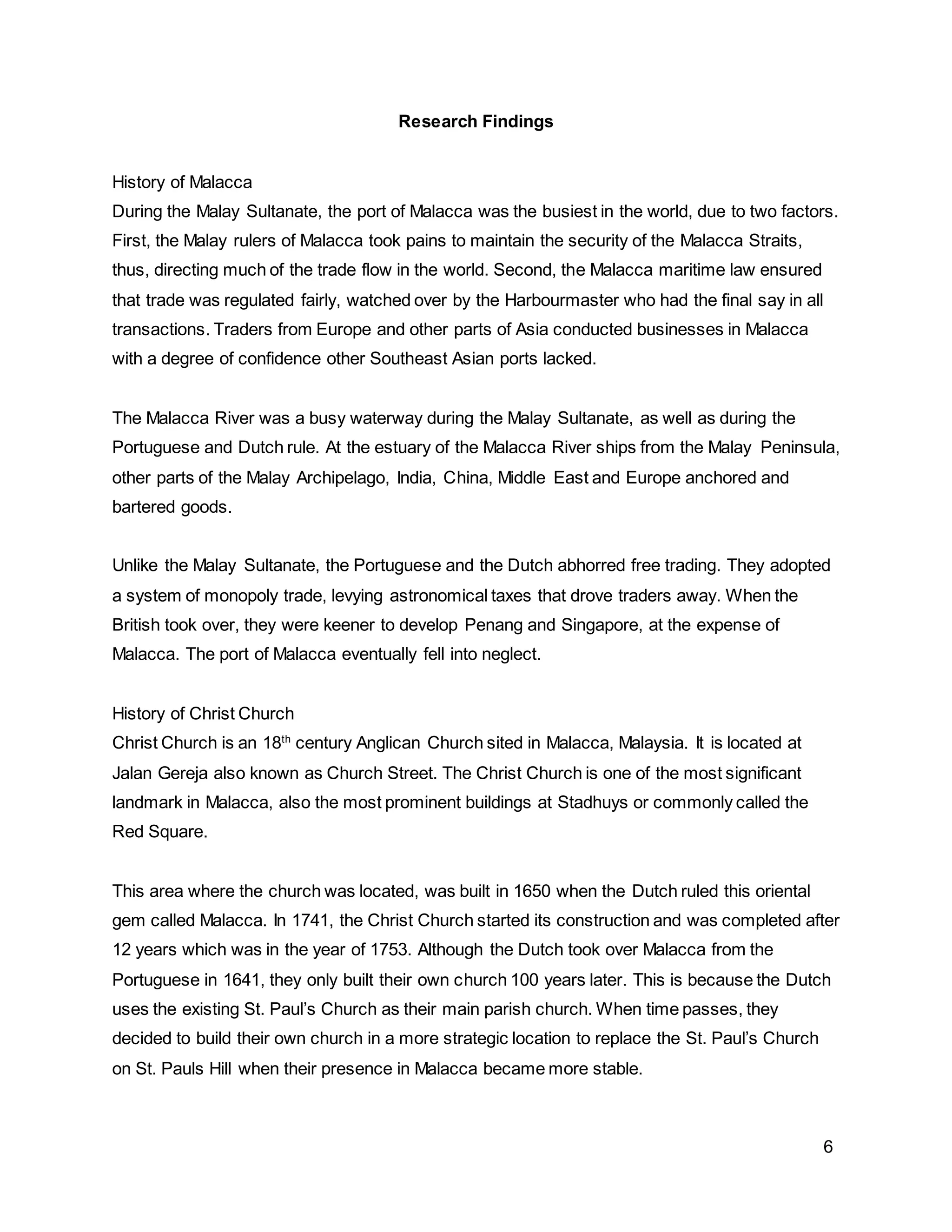 6
Research Findings
History of Malacca
During the Malay Sultanate, the port of Malacca was the busiest in the world, due to two factors.
First, the Malay rulers of Malacca took pains to maintain the security of the Malacca Straits,
thus, directing much of the trade flow in the world. Second, the Malacca maritime law ensured
that trade was regulated fairly, watched over by the Harbourmaster who had the final say in all
transactions. Traders from Europe and other parts of Asia conducted businesses in Malacca
with a degree of confidence other Southeast Asian ports lacked.
The Malacca River was a busy waterway during the Malay Sultanate, as well as during the
Portuguese and Dutch rule. At the estuary of the Malacca River ships from the Malay Peninsula,
other parts of the Malay Archipelago, India, China, Middle East and Europe anchored and
bartered goods.
Unlike the Malay Sultanate, the Portuguese and the Dutch abhorred free trading. They adopted
a system of monopoly trade, levying astronomical taxes that drove traders away. When the
British took over, they were keener to develop Penang and Singapore, at the expense of
Malacca. The port of Malacca eventually fell into neglect.
History of Christ Church
Christ Church is an 18th
century Anglican Church sited in Malacca, Malaysia. It is located at
Jalan Gereja also known as Church Street. The Christ Church is one of the most significant
landmark in Malacca, also the most prominent buildings at Stadhuys or commonly called the
Red Square.
This area where the church was located, was built in 1650 when the Dutch ruled this oriental
gem called Malacca. In 1741, the Christ Church started its construction and was completed after
12 years which was in the year of 1753. Although the Dutch took over Malacca from the
Portuguese in 1641, they only built their own church 100 years later. This is because the Dutch
uses the existing St. Paul’s Church as their main parish church. When time passes, they
decided to build their own church in a more strategic location to replace the St. Paul’s Church
on St. Pauls Hill when their presence in Malacca became more stable.
 