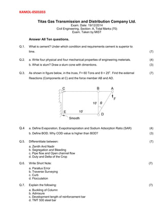 KAMOL-0501033
Titas Gas Transmission and Distribution Company Ltd.
Exam. Date: 19/12/2014
Civil Engineering, Section- A, Total Marks (70)
Exam. Taken by MIST
Answer All Ten questions.
Q.1. What is cement? Under which condition and requirements cement is superior to
lime. (7)
Q.2. a. Write four physical and four mechanical properties of engineering meterials. (4)
b. What is slum? Draw a slum cone with dimentions. (3)
Q.3. As shown in figure below, in the truss, F= 60 Tons and θ = 250
. Find the external (7)
Reactions (Components at C) and the force member AB and AD.
Q.4 a. Define Evaporation, Evapotranspiration and Sodium Adsorption Ratio (SAR) (4)
b. Define BOD. Why COD value is higher than BOD? (3)
Q.5. Differentitate between: (7)
a. Zenith And Nadir
b. Segregation and Bleeding
c. Pipe flow and Open channel flow
d. Duty and Delta of the Crop
Q.6. Write Short Note: (7)
a. Parallux Error
b. Traverse Surveying
c. Curb
d. Flocculation
Q.7. Explain the following: (7)
a. Buckling of Column
b. Admixure
c. Development length of reinforcement bar
d. TMT 500 steel bar
 