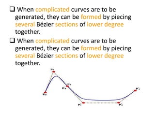  When complicated curves are to be
generated, they can be formed by piecing
several Bézier sections of lower degree
together.
 When complicated curves are to be
generated, they can be formed by piecing
several Bézier sections of lower degree
together.
 