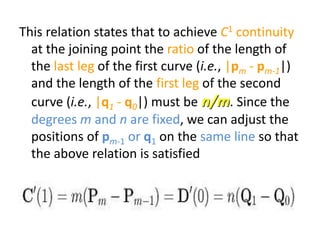 This relation states that to achieve C1 continuity
at the joining point the ratio of the length of
the last leg of the first curve (i.e., |pm - pm-1|)
and the length of the first leg of the second
curve (i.e., |q1 - q0|) must be n/m. Since the
degrees m and n are fixed, we can adjust the
positions of pm-1 or q1 on the same line so that
the above relation is satisfied
 