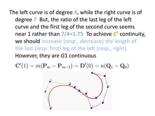 The left curve is of degree 4, while the right curve is of
degree 7. But, the ratio of the last leg of the left
curve and the first leg of the second curve seems
near 1 rather than 7/4=1.75. To achieve C1 continuity,
we should increase (resp., decrease) the length of
the last (resp. first) leg of the left (resp., right).
However, they are G1 continuous
 