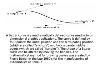 A Bezier curve is a mathematically defined curve used in two-
dimensional graphic applications. The curve is defined by
four points: the initial position and the terminating position
(which are called "anchors") and two separate middle
points (which are called "handles"). The shape of a Bezier
curve can be altered by moving the handles. The
mathematical method for drawing curves was created by
Pierre Bézier in the late 1960's for the manufacturing of
automobiles at Renault.
 