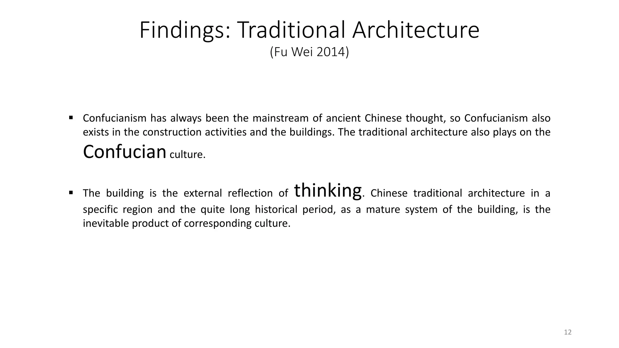Findings: Traditional Architecture
(Fu Wei 2014)
 Confucianism has always been the mainstream of ancient Chinese thought, so Confucianism also
exists in the construction activities and the buildings. The traditional architecture also plays on the
Confucianculture.
 The building is the external reflection of thinking. Chinese traditional architecture in a
specific region and the quite long historical period, as a mature system of the building, is the
inevitable product of corresponding culture.
12
 