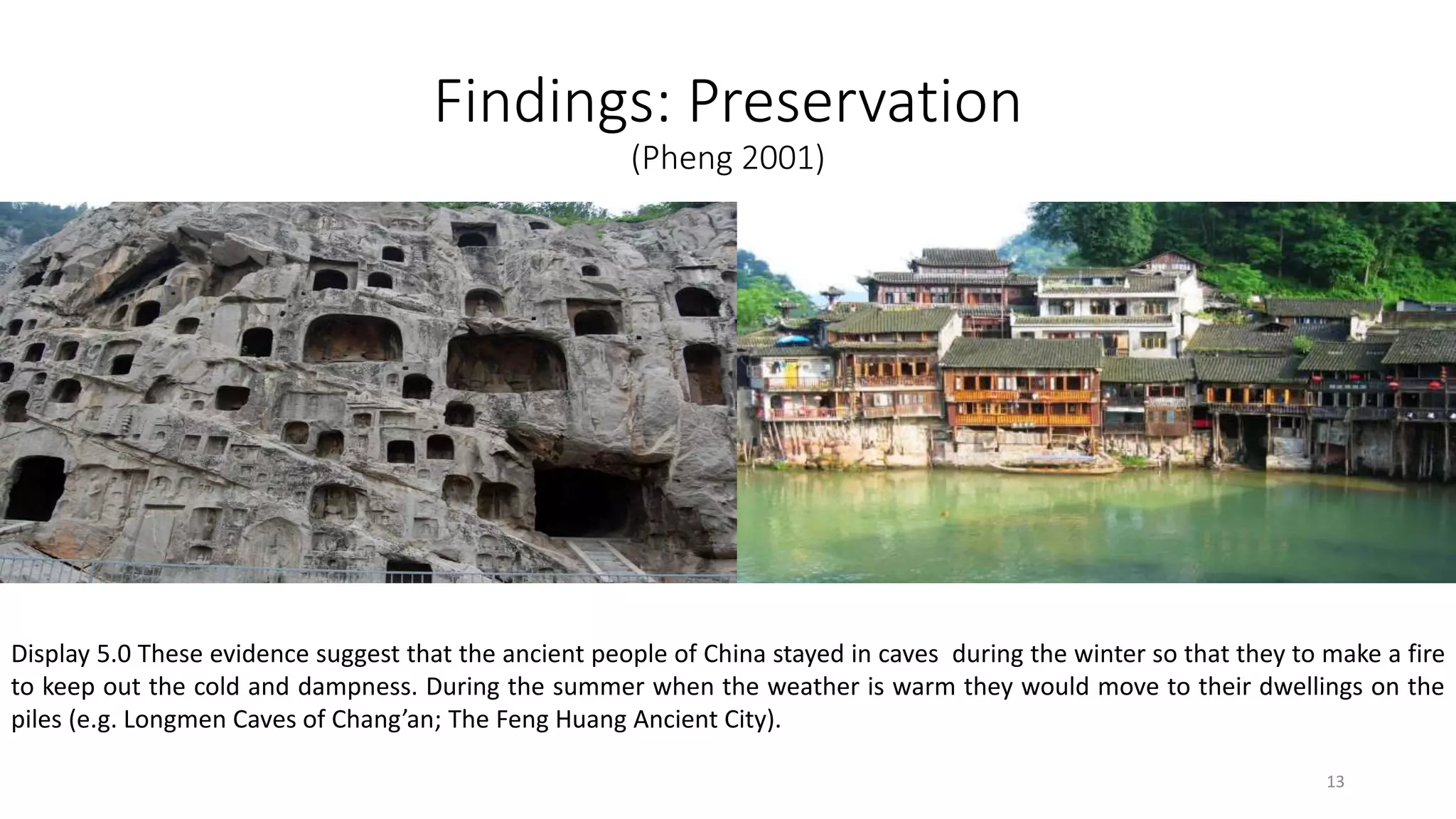 Findings: Preservation
(Pheng 2001)
Display 5.0 These evidence suggest that the ancient people of China stayed in caves during the winter so that they to make a fire
to keep out the cold and dampness. During the summer when the weather is warm they would move to their dwellings on the
piles (e.g. Longmen Caves of Chang’an; The Feng Huang Ancient City).
13
 