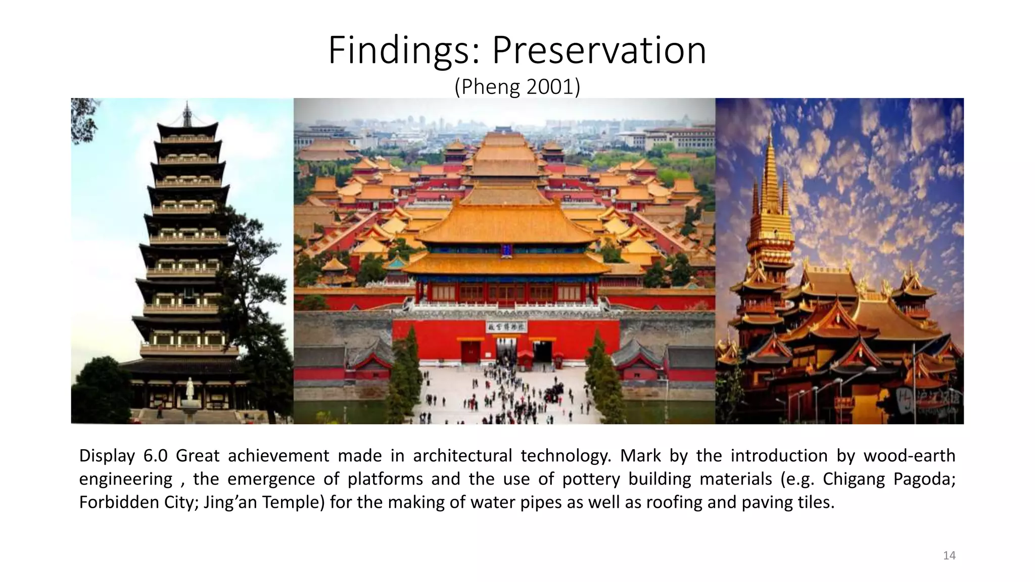 Findings: Preservation
(Pheng 2001)
Display 6.0 Great achievement made in architectural technology. Mark by the introduction by wood-earth
engineering , the emergence of platforms and the use of pottery building materials (e.g. Chigang Pagoda;
Forbidden City; Jing’an Temple) for the making of water pipes as well as roofing and paving tiles.
14
 