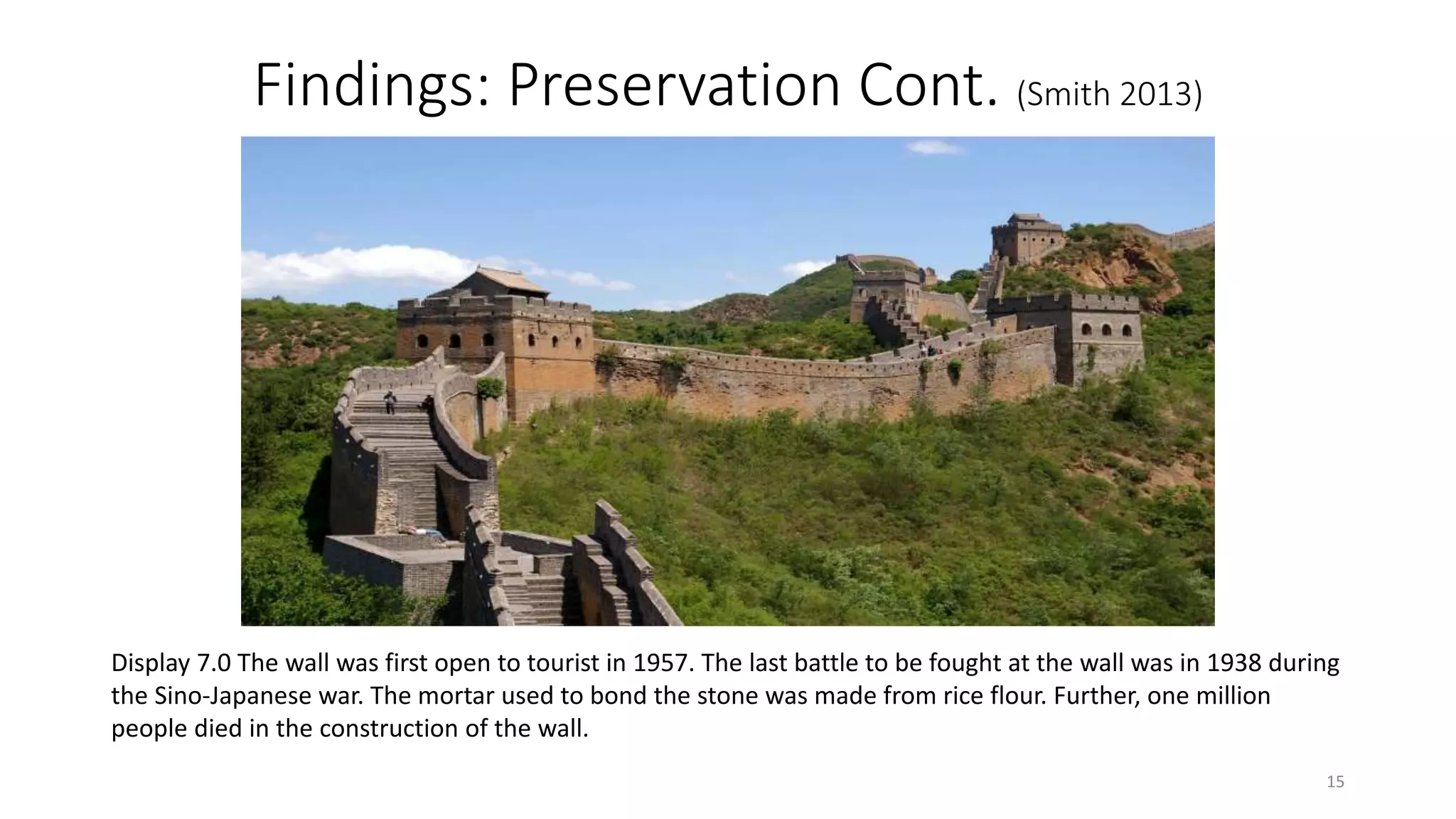 Findings: Preservation Cont. (Smith 2013)
Display 7.0 The wall was first open to tourist in 1957. The last battle to be fought at the wall was in 1938 during
the Sino-Japanese war. The mortar used to bond the stone was made from rice flour. Further, one million
people died in the construction of the wall.
15
 