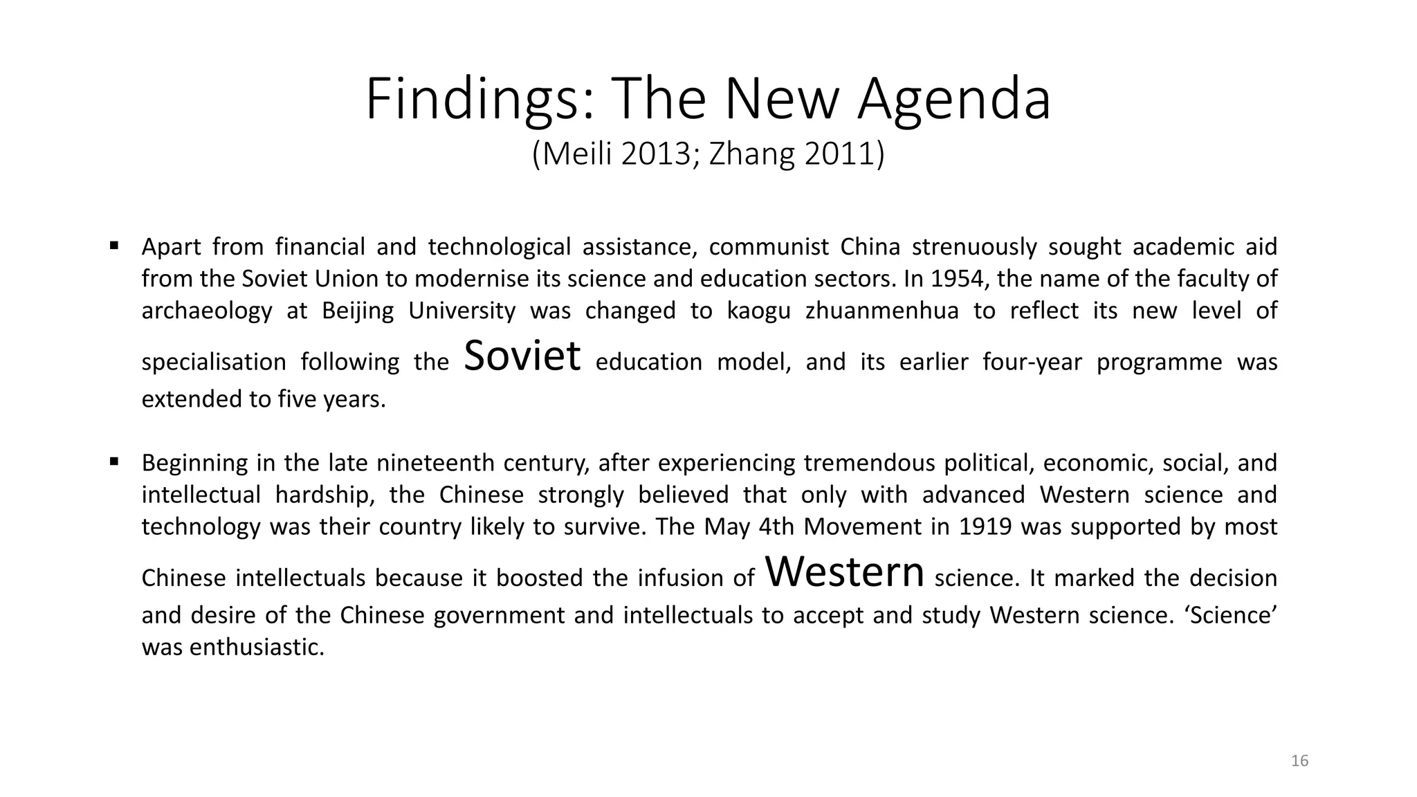 Findings: The New Agenda
(Meili 2013; Zhang 2011)
 Apart from financial and technological assistance, communist China strenuously sought academic aid
from the Soviet Union to modernise its science and education sectors. In 1954, the name of the faculty of
archaeology at Beijing University was changed to kaogu zhuanmenhua to reflect its new level of
specialisation following the Soviet education model, and its earlier four-year programme was
extended to five years.
 Beginning in the late nineteenth century, after experiencing tremendous political, economic, social, and
intellectual hardship, the Chinese strongly believed that only with advanced Western science and
technology was their country likely to survive. The May 4th Movement in 1919 was supported by most
Chinese intellectuals because it boosted the infusion of Western science. It marked the decision
and desire of the Chinese government and intellectuals to accept and study Western science. ‘Science’
was enthusiastic.
16
 