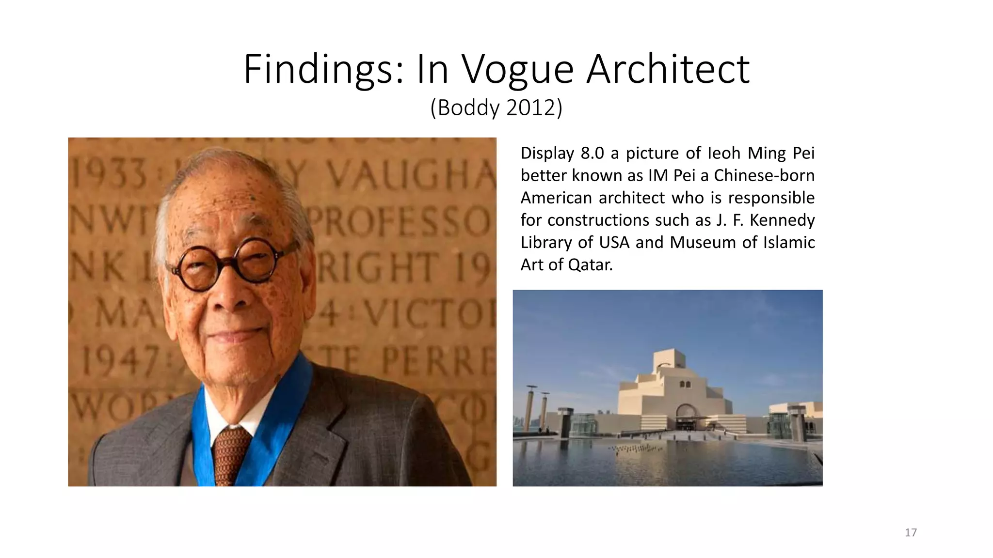 Findings: In Vogue Architect
(Boddy 2012)
Display 8.0 a picture of Ieoh Ming Pei
better known as IM Pei a Chinese-born
American architect who is responsible
for constructions such as J. F. Kennedy
Library of USA and Museum of Islamic
Art of Qatar.
17
 