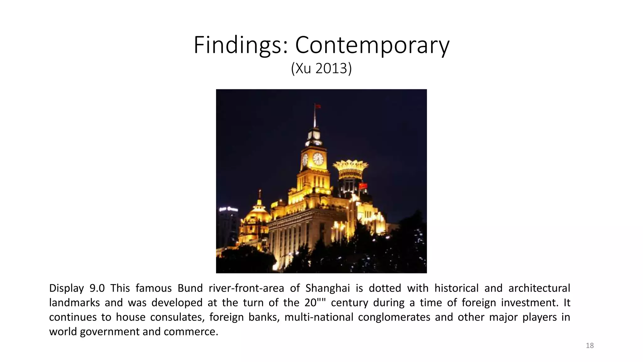 Findings: Contemporary
(Xu 2013)
Display 9.0 This famous Bund river-front-area of Shanghai is dotted with historical and architectural
landmarks and was developed at the turn of the 20"" century during a time of foreign investment. It
continues to house consulates, foreign banks, multi-national conglomerates and other major players in
world government and commerce.
18
 
