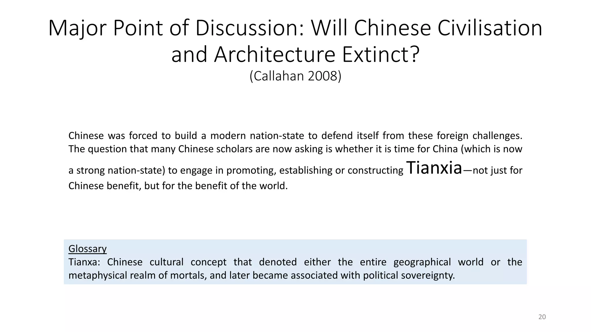Major Point of Discussion: Will Chinese Civilisation
and Architecture Extinct?
(Callahan 2008)
Chinese was forced to build a modern nation-state to defend itself from these foreign challenges.
The question that many Chinese scholars are now asking is whether it is time for China (which is now
a strong nation-state) to engage in promoting, establishing or constructing Tianxia—not just for
Chinese benefit, but for the benefit of the world.
Glossary
Tianxa: Chinese cultural concept that denoted either the entire geographical world or the
metaphysical realm of mortals, and later became associated with political sovereignty.
20
 