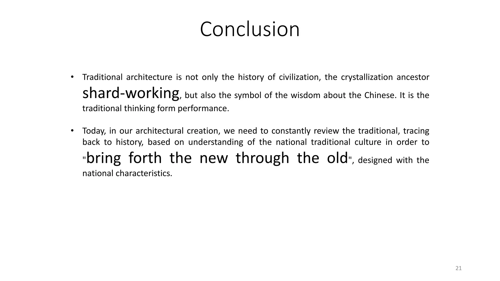 Conclusion
• Traditional architecture is not only the history of civilization, the crystallization ancestor
shard-working, but also the symbol of the wisdom about the Chinese. It is the
traditional thinking form performance.
• Today, in our architectural creation, we need to constantly review the traditional, tracing
back to history, based on understanding of the national traditional culture in order to
"bring forth the new through the old", designed with the
national characteristics.
21
 