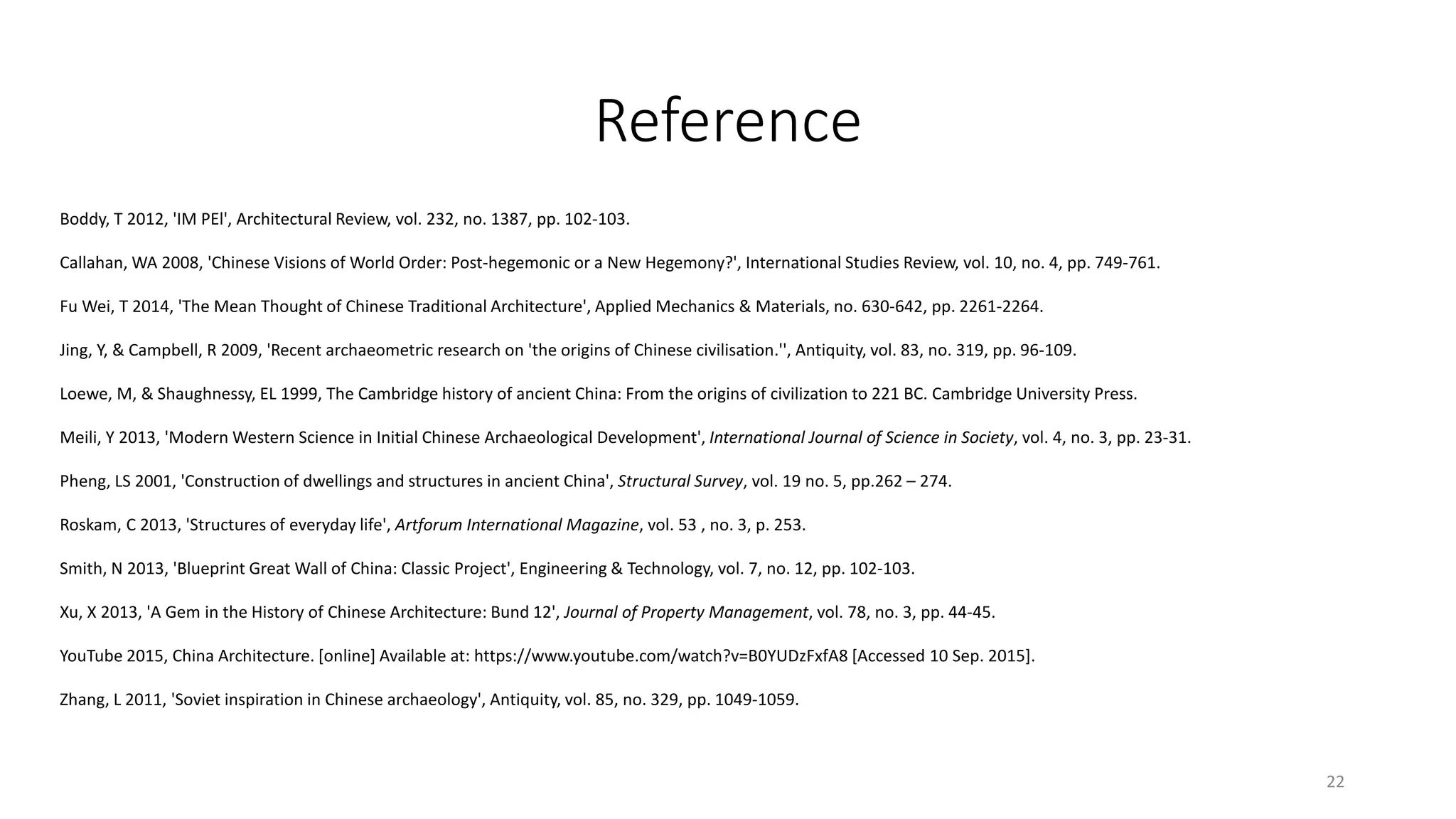 Reference
Boddy, T 2012, 'IM PEl', Architectural Review, vol. 232, no. 1387, pp. 102-103.
Callahan, WA 2008, 'Chinese Visions of World Order: Post-hegemonic or a New Hegemony?', International Studies Review, vol. 10, no. 4, pp. 749-761.
Fu Wei, T 2014, 'The Mean Thought of Chinese Traditional Architecture', Applied Mechanics & Materials, no. 630-642, pp. 2261-2264.
Jing, Y, & Campbell, R 2009, 'Recent archaeometric research on 'the origins of Chinese civilisation.'', Antiquity, vol. 83, no. 319, pp. 96-109.
Loewe, M, & Shaughnessy, EL 1999, The Cambridge history of ancient China: From the origins of civilization to 221 BC. Cambridge University Press.
Meili, Y 2013, 'Modern Western Science in Initial Chinese Archaeological Development', International Journal of Science in Society, vol. 4, no. 3, pp. 23-31.
Pheng, LS 2001, 'Construction of dwellings and structures in ancient China', Structural Survey, vol. 19 no. 5, pp.262 – 274.
Roskam, C 2013, 'Structures of everyday life', Artforum International Magazine, vol. 53 , no. 3, p. 253.
Smith, N 2013, 'Blueprint Great Wall of China: Classic Project', Engineering & Technology, vol. 7, no. 12, pp. 102-103.
Xu, X 2013, 'A Gem in the History of Chinese Architecture: Bund 12', Journal of Property Management, vol. 78, no. 3, pp. 44-45.
YouTube 2015, China Architecture. [online] Available at: https://www.youtube.com/watch?v=B0YUDzFxfA8 [Accessed 10 Sep. 2015].
Zhang, L 2011, 'Soviet inspiration in Chinese archaeology', Antiquity, vol. 85, no. 329, pp. 1049-1059.
22
 