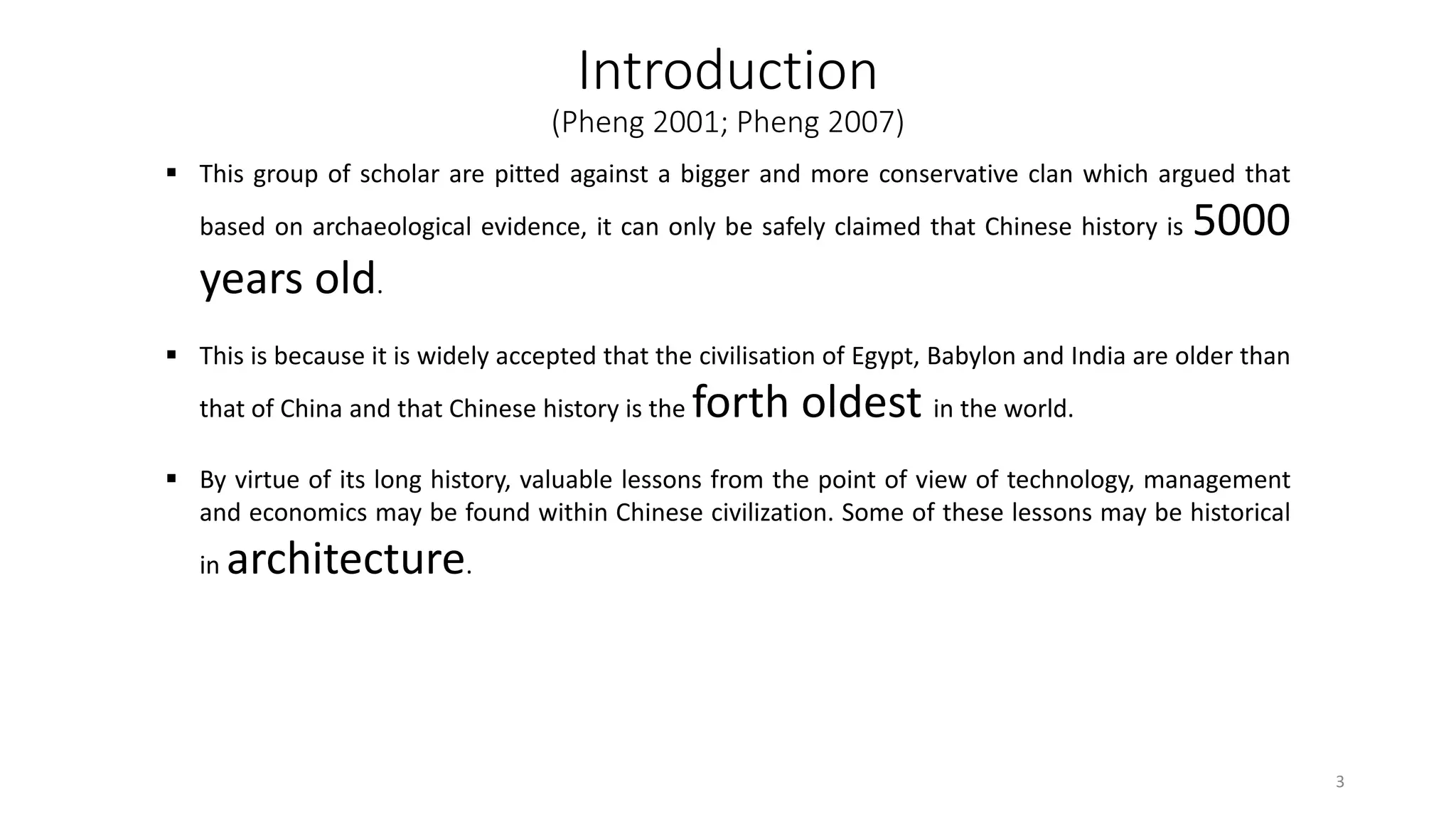 Introduction
(Pheng 2001; Pheng 2007)
 This group of scholar are pitted against a bigger and more conservative clan which argued that
based on archaeological evidence, it can only be safely claimed that Chinese history is 5000
years old.
 This is because it is widely accepted that the civilisation of Egypt, Babylon and India are older than
that of China and that Chinese history is the forth oldest in the world.
 By virtue of its long history, valuable lessons from the point of view of technology, management
and economics may be found within Chinese civilization. Some of these lessons may be historical
in architecture.
3
 