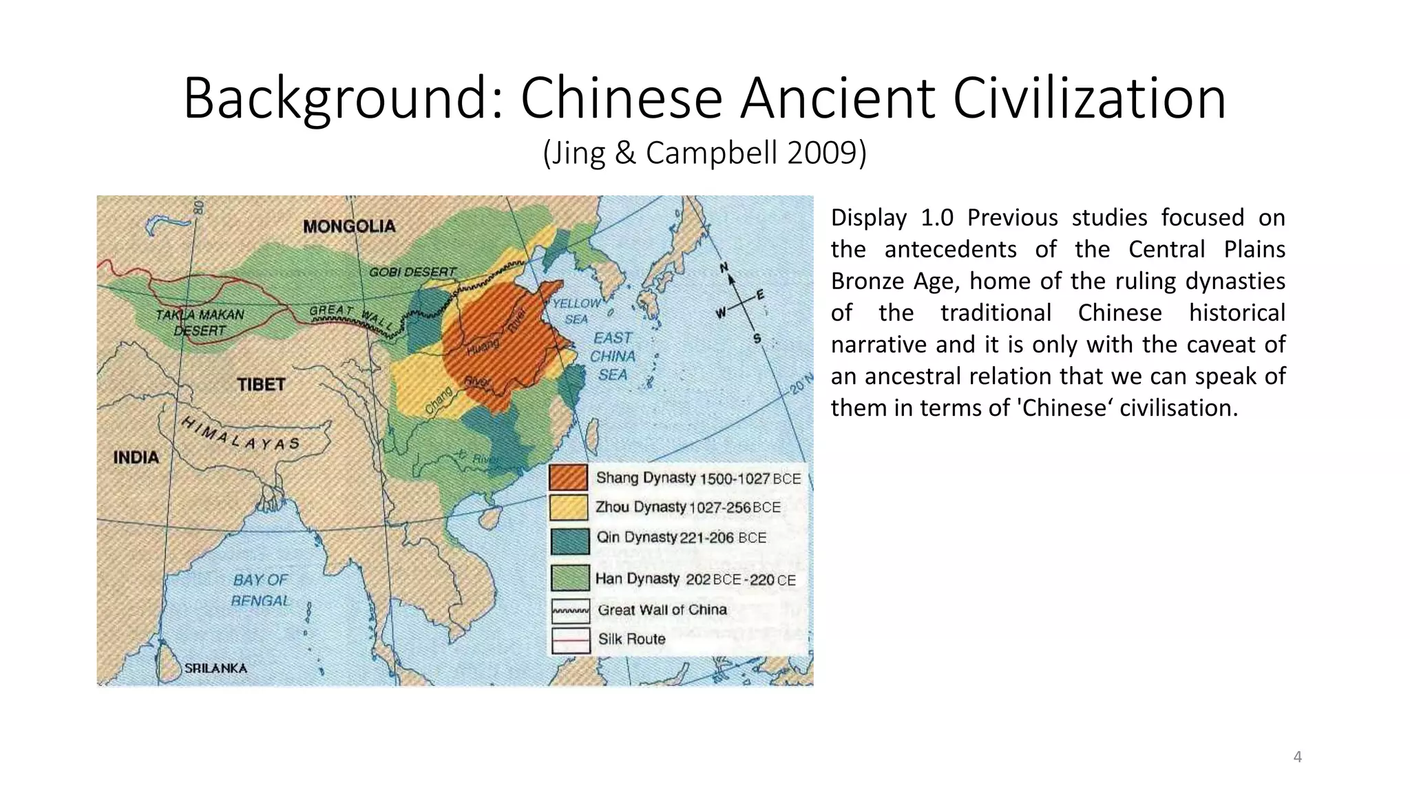 Background: Chinese Ancient Civilization
(Jing & Campbell 2009)
Display 1.0 Previous studies focused on
the antecedents of the Central Plains
Bronze Age, home of the ruling dynasties
of the traditional Chinese historical
narrative and it is only with the caveat of
an ancestral relation that we can speak of
them in terms of 'Chinese‘ civilisation.
4
 