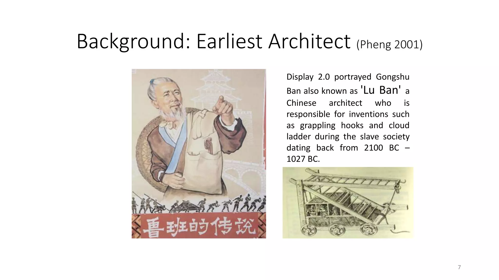 Background: Earliest Architect (Pheng 2001)
Display 2.0 portrayed Gongshu
Ban also known as 'Lu Ban' a
Chinese architect who is
responsible for inventions such
as grappling hooks and cloud
ladder during the slave society
dating back from 2100 BC –
1027 BC.
7
 