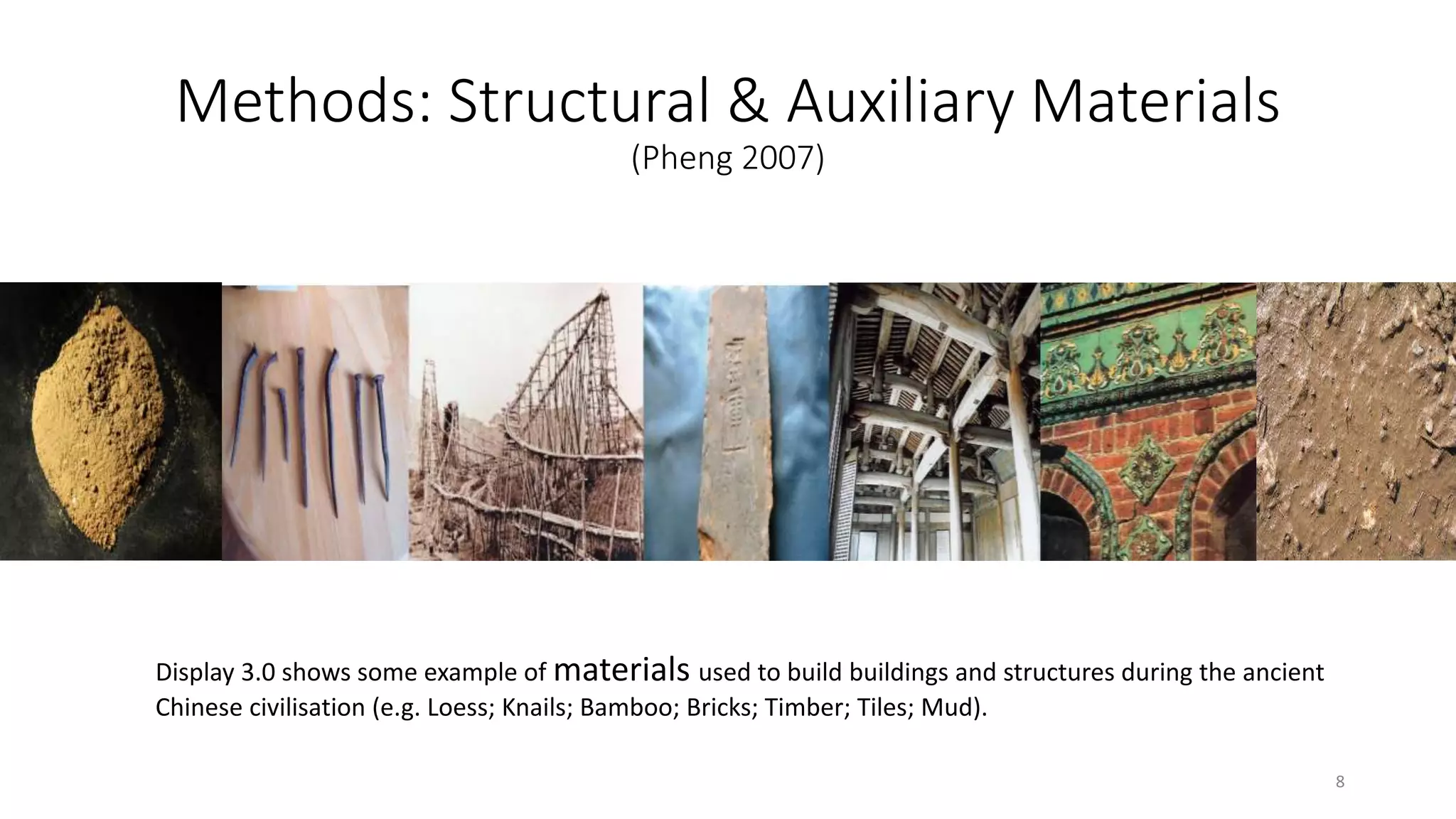 Methods: Structural & Auxiliary Materials
(Pheng 2007)
Display 3.0 shows some example of materials used to build buildings and structures during the ancient
Chinese civilisation (e.g. Loess; Knails; Bamboo; Bricks; Timber; Tiles; Mud).
8
 