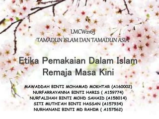 LMCW2163
TAMADUN ISLAMDANTAMADUN ASIA
Etika Pemakaian Dalam Islam
Remaja Masa Kini
MAWADDAH BINTI MOHAMAD MOKHTAR (A160002)
NURFARRAYANNA BINTI HARIS ( A159774)
NURFALIHAH BINTI MOHD SAHAID (A158014)
SITI MUTHI’AH BINTI HASSAN (A157934)
NURHANANI BINTI MD RAHIM ( A157562)
 
