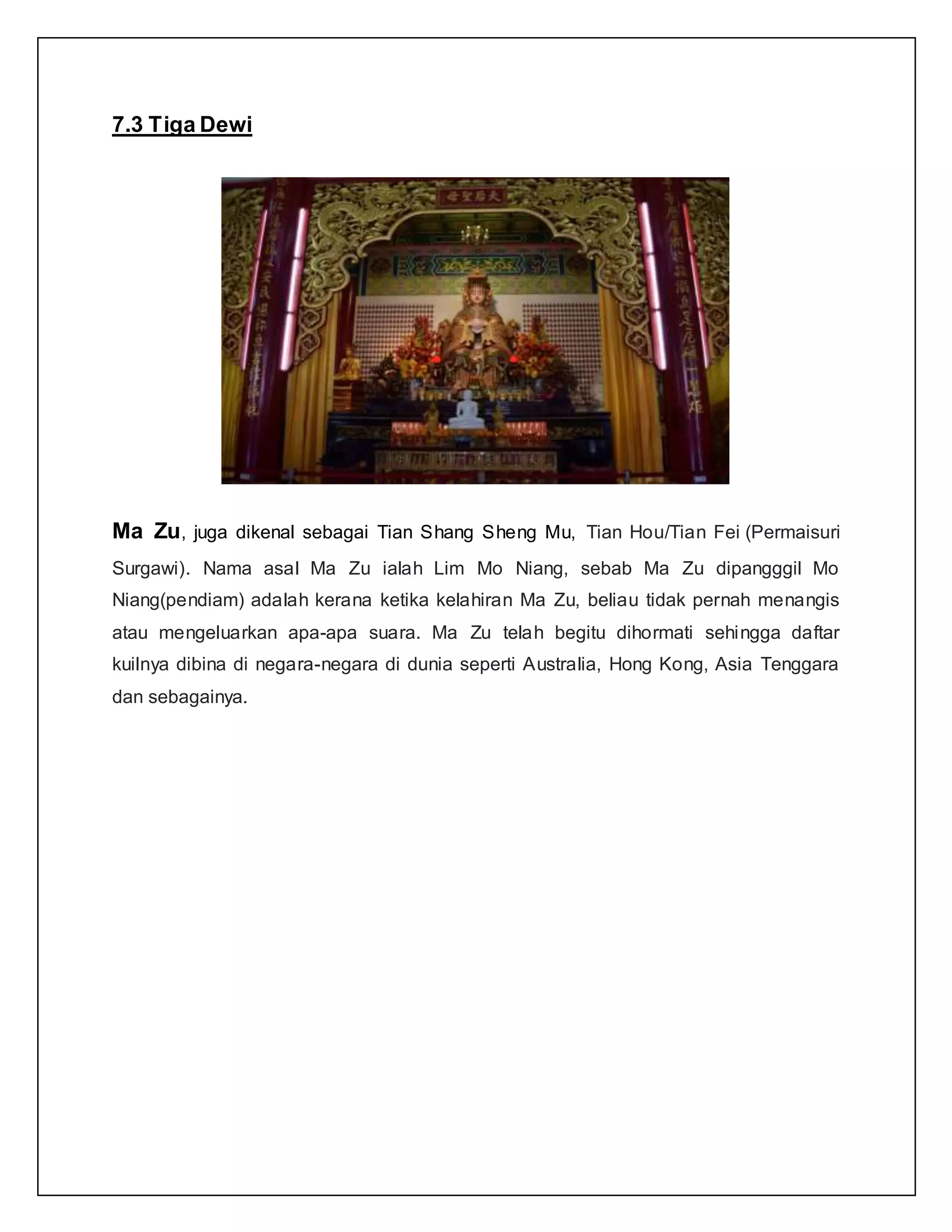 7.3 Tiga Dewi
Ma Zu, juga dikenal sebagai Tian Shang Sheng Mu, Tian Hou/Tian Fei (Permaisuri
Surgawi). Nama asal Ma Zu ialah Lim Mo Niang, sebab Ma Zu dipangggil Mo
Niang(pendiam) adalah kerana ketika kelahiran Ma Zu, beliau tidak pernah menangis
atau mengeluarkan apa-apa suara. Ma Zu telah begitu dihormati sehingga daftar
kuilnya dibina di negara-negara di dunia seperti Australia, Hong Kong, Asia Tenggara
dan sebagainya.
 