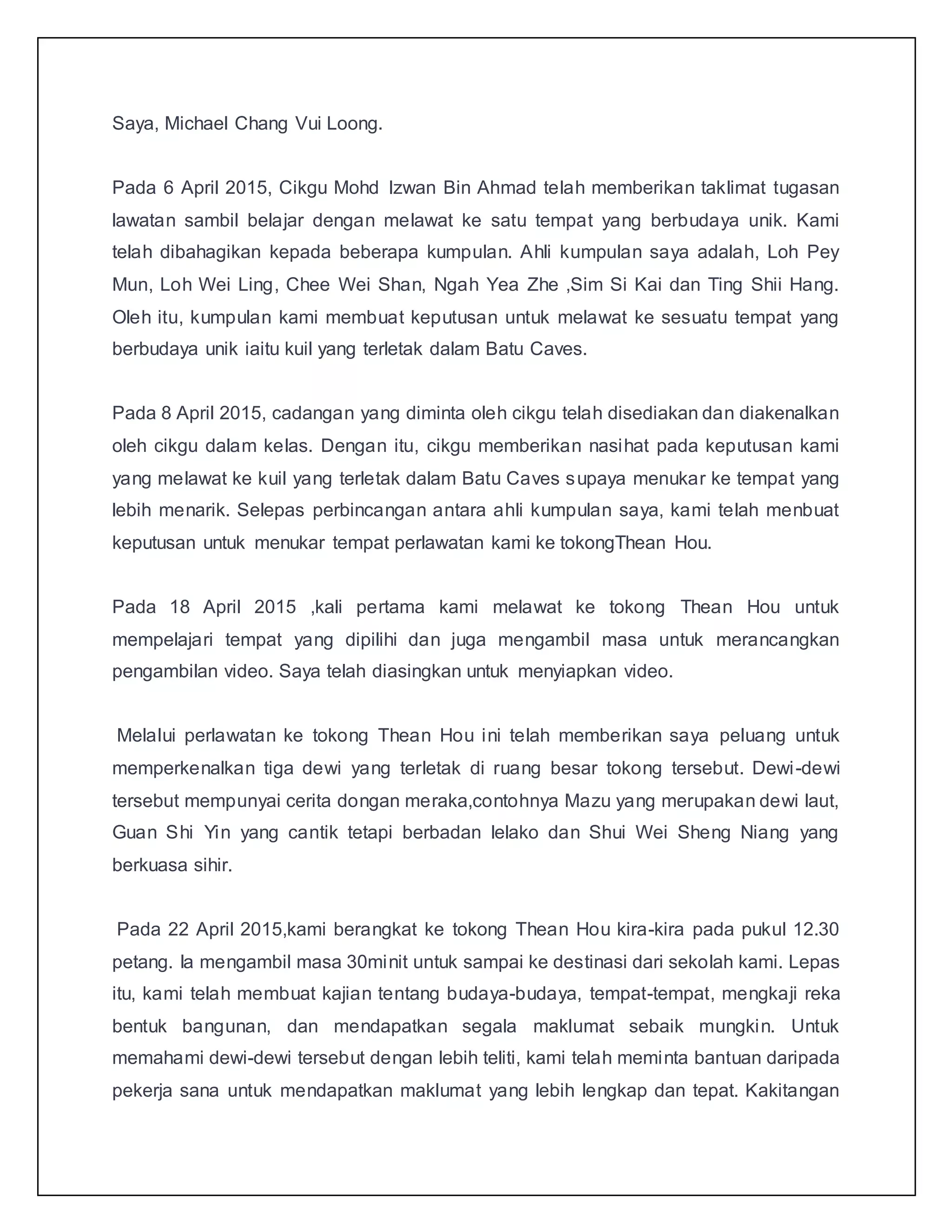 Saya, Michael Chang Vui Loong.
Pada 6 April 2015, Cikgu Mohd Izwan Bin Ahmad telah memberikan taklimat tugasan
lawatan sambil belajar dengan melawat ke satu tempat yang berbudaya unik. Kami
telah dibahagikan kepada beberapa kumpulan. Ahli kumpulan saya adalah, Loh Pey
Mun, Loh Wei Ling, Chee Wei Shan, Ngah Yea Zhe ,Sim Si Kai dan Ting Shii Hang.
Oleh itu, kumpulan kami membuat keputusan untuk melawat ke sesuatu tempat yang
berbudaya unik iaitu kuil yang terletak dalam Batu Caves.
Pada 8 April 2015, cadangan yang diminta oleh cikgu telah disediakan dan diakenalkan
oleh cikgu dalam kelas. Dengan itu, cikgu memberikan nasihat pada keputusan kami
yang melawat ke kuil yang terletak dalam Batu Caves supaya menukar ke tempat yang
lebih menarik. Selepas perbincangan antara ahli kumpulan saya, kami telah menbuat
keputusan untuk menukar tempat perlawatan kami ke tokongThean Hou.
Pada 18 April 2015 ,kali pertama kami melawat ke tokong Thean Hou untuk
mempelajari tempat yang dipilihi dan juga mengambil masa untuk merancangkan
pengambilan video. Saya telah diasingkan untuk menyiapkan video.
Melalui perlawatan ke tokong Thean Hou ini telah memberikan saya peluang untuk
memperkenalkan tiga dewi yang terletak di ruang besar tokong tersebut. Dewi-dewi
tersebut mempunyai cerita dongan meraka,contohnya Mazu yang merupakan dewi laut,
Guan Shi Yin yang cantik tetapi berbadan lelako dan Shui Wei Sheng Niang yang
berkuasa sihir.
Pada 22 April 2015,kami berangkat ke tokong Thean Hou kira-kira pada pukul 12.30
petang. Ia mengambil masa 30minit untuk sampai ke destinasi dari sekolah kami. Lepas
itu, kami telah membuat kajian tentang budaya-budaya, tempat-tempat, mengkaji reka
bentuk bangunan, dan mendapatkan segala maklumat sebaik mungkin. Untuk
memahami dewi-dewi tersebut dengan lebih teliti, kami telah meminta bantuan daripada
pekerja sana untuk mendapatkan maklumat yang lebih lengkap dan tepat. Kakitangan
 