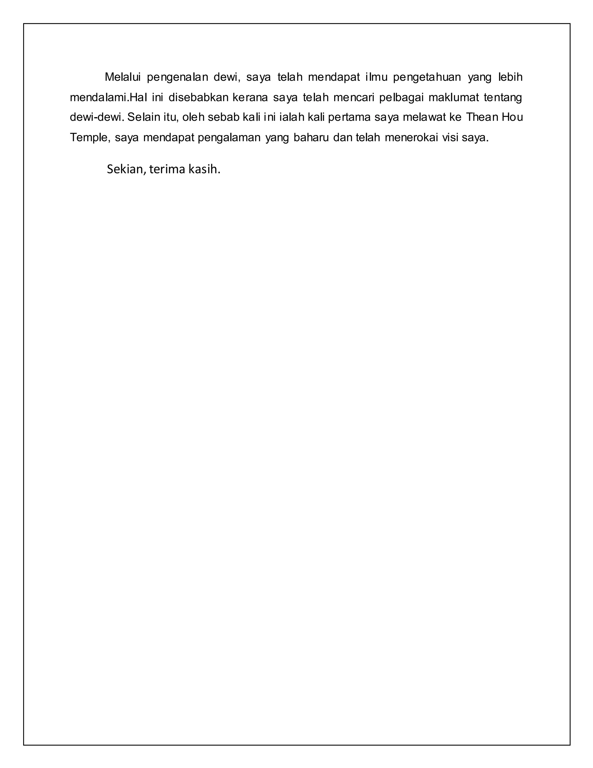 Melalui pengenalan dewi, saya telah mendapat ilmu pengetahuan yang lebih
mendalami.Hal ini disebabkan kerana saya telah mencari pelbagai maklumat tentang
dewi-dewi. Selain itu, oleh sebab kali ini ialah kali pertama saya melawat ke Thean Hou
Temple, saya mendapat pengalaman yang baharu dan telah menerokai visi saya.
Sekian, terima kasih.
 