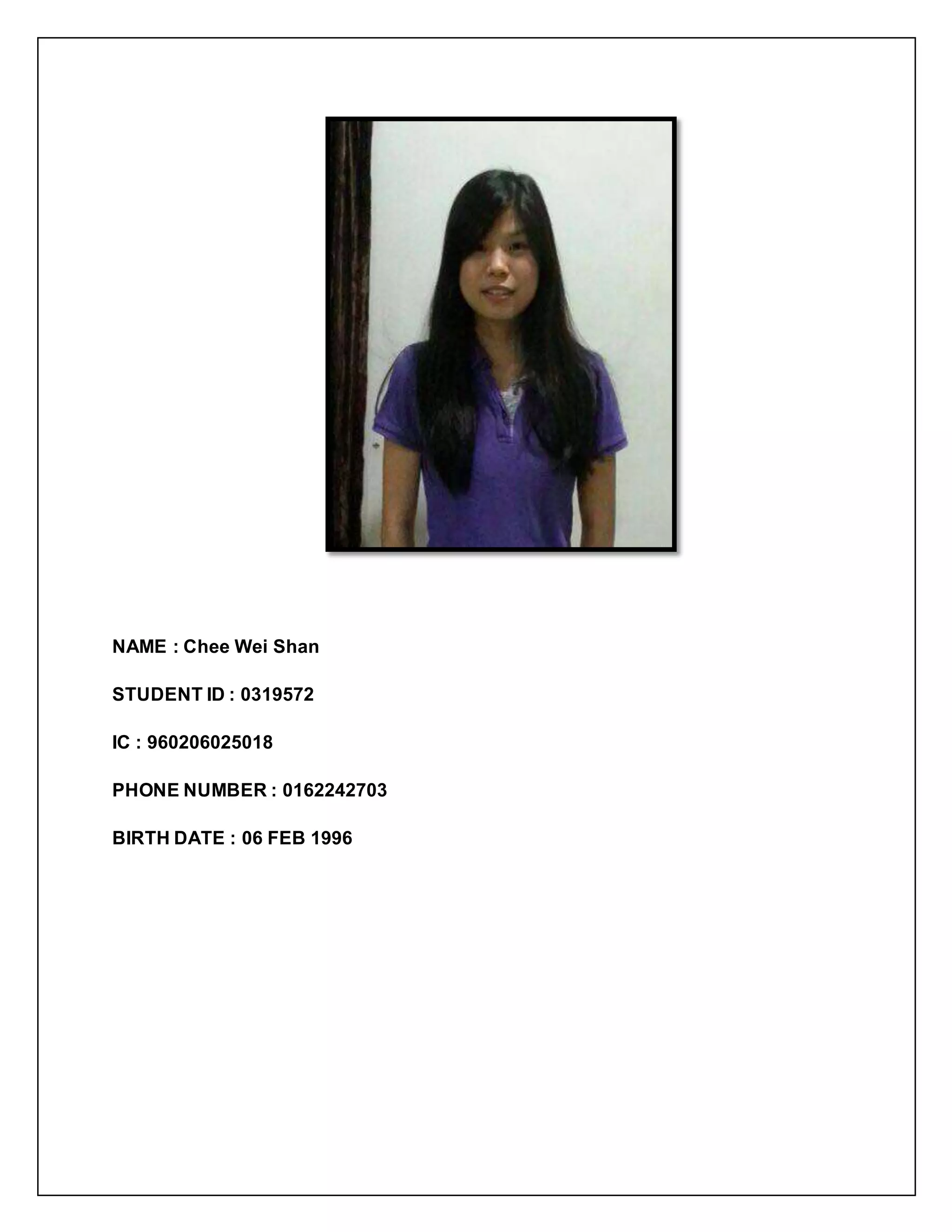 NAME : Chee Wei Shan
STUDENT ID : 0319572
IC : 960206025018
PHONE NUMBER : 0162242703
BIRTH DATE : 06 FEB 1996
 