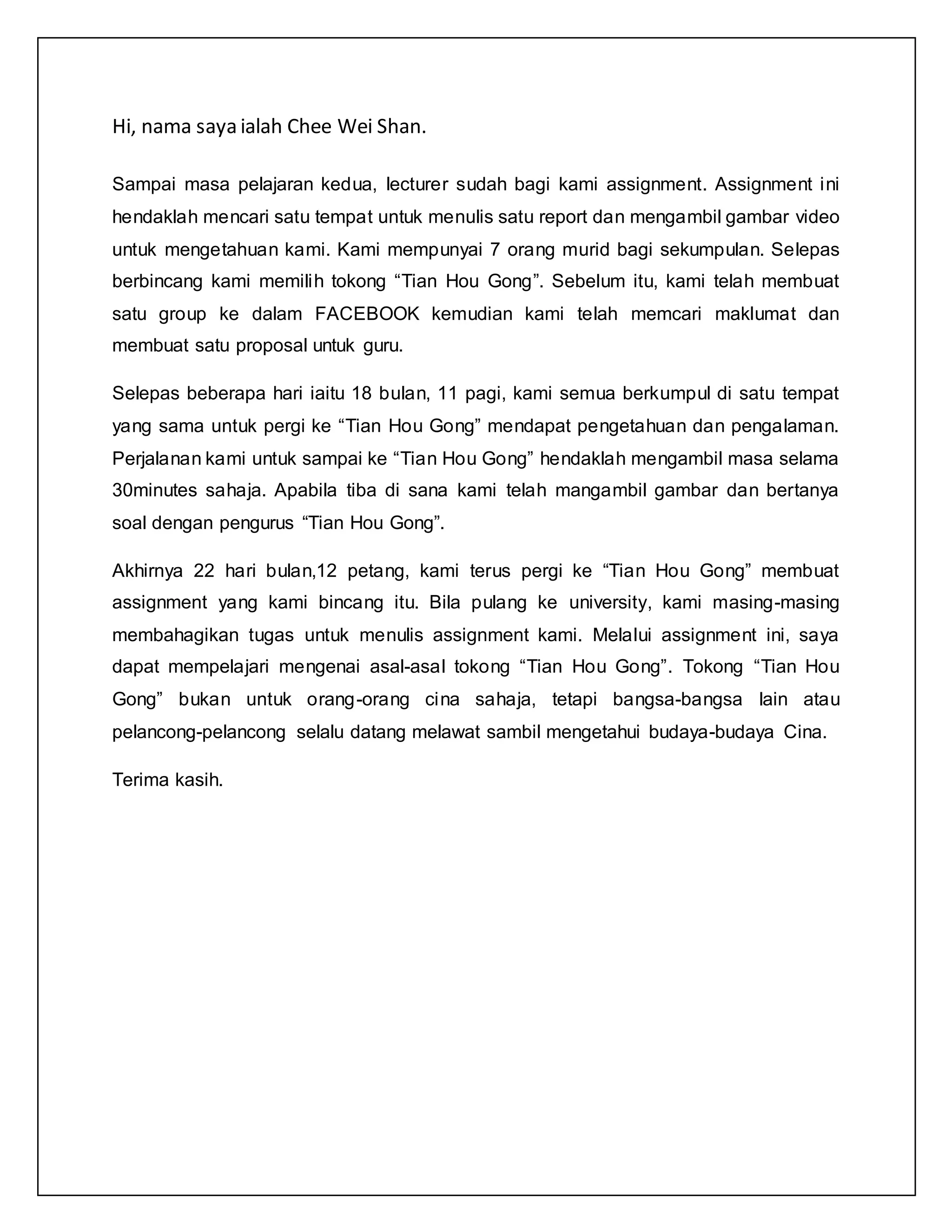 Hi, nama saya ialah Chee Wei Shan.
Sampai masa pelajaran kedua, lecturer sudah bagi kami assignment. Assignment ini
hendaklah mencari satu tempat untuk menulis satu report dan mengambil gambar video
untuk mengetahuan kami. Kami mempunyai 7 orang murid bagi sekumpulan. Selepas
berbincang kami memilih tokong “Tian Hou Gong”. Sebelum itu, kami telah membuat
satu group ke dalam FACEBOOK kemudian kami telah memcari maklumat dan
membuat satu proposal untuk guru.
Selepas beberapa hari iaitu 18 bulan, 11 pagi, kami semua berkumpul di satu tempat
yang sama untuk pergi ke “Tian Hou Gong” mendapat pengetahuan dan pengalaman.
Perjalanan kami untuk sampai ke “Tian Hou Gong” hendaklah mengambil masa selama
30minutes sahaja. Apabila tiba di sana kami telah mangambil gambar dan bertanya
soal dengan pengurus “Tian Hou Gong”.
Akhirnya 22 hari bulan,12 petang, kami terus pergi ke “Tian Hou Gong” membuat
assignment yang kami bincang itu. Bila pulang ke university, kami masing-masing
membahagikan tugas untuk menulis assignment kami. Melalui assignment ini, saya
dapat mempelajari mengenai asal-asal tokong “Tian Hou Gong”. Tokong “Tian Hou
Gong” bukan untuk orang-orang cina sahaja, tetapi bangsa-bangsa lain atau
pelancong-pelancong selalu datang melawat sambil mengetahui budaya-budaya Cina.
Terima kasih.
 