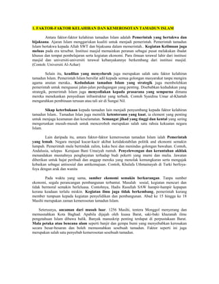 1. FAKTOR-FAKTOR KELAHIRAN DAN KEMEROSOTAN TAMADUN ISLAM
Antara faktor-faktor kelahiran tamadun Islam adalah Pemerintah yang bertakwa dan
bijaksana. Ajaran Islam menggariskan kualiti untuk menjadi pemerintah. Pemerintah tamadun
Islam bertakwa kepada Allah SWT dan bijaksana dalam memerintah.. Kegiatan Keilmuan juga
meluas pada era tersebut. Institusi masjid memainkan peranan sebagai pusat melakukan ibadat
khusus dan tempat pembelajaran serta kegiatan ekonomi. Para ilmuan terawal lahir dari institusi
masjid dan universiti-universiti terawal kebanyakannye berkembang dari institusi masjid.
(Contoh: Universiti Al-Azhar)
Selain itu, keadilan yang menyeluruh juga merupakan salah satu faktor kelahiran
tamadun Islam. Pemerintah Islam bersifat adil kepada semua golongan masyarakat tanpa mengira
agama anutan meraka.. Kedudukan tamadun Islam yang strategik juga membolehkan
pemerintah untuk menguasai jalan-jalan perdagangan yang penting. Disebabkan kedudukan yang
strategik, pemerintah Islam juga menyediakan kepada prasarana yang sempurna dimana
mereka menekankan penyediaan infrastruktur yang terbaik. Contoh Syaidina Umar al-Khattab
mengarahkan pembinaan terusan atau tali air di Sungai Nil.
Sikap keterbukaan kepada tamadun lain menjadi penyumbang kepada faktor kelahiran
tamadun Islam.. Tamadun Islan juga memilik ketenterann yang kuat, ia element yang penting
untuk menjaga keamanan dan keselamatan. Semangat jihad yang tinggi dan kental yang sering
mengerunkan musuh-musuh untuk menceroboh merupakan salah satu rahsia kekuatan negara
Islam.
Lain daripada itu, antara faktor-faktor kemerosotan tamadun Islam ialah Pemerintah
yang lemah. Negara menjad kucar-kacir akibat ketidakstabilan politik and ekonomi semakin
lumpuh. Pemerintah mula bertindak zalim, kuku besi dan menindas golongan bawahan. Contoh,
Andalusia, selepas Kerajaan Bani Umaiyah runtuh. Penyelewengan dan keruntuhan akhlak
menandakan musnahnya penghayatan terhadap budi pekerti yang murni dan mulia. Jawatan
diberikan untuk hajat peribadi dan anggap mereka yang menolak kemungkaran serta mengajak
kebaikan sebagai antisosial dan antikemajuan. Contoh, Khulafa Uthmainayah di Turki berfoya-
foya dengan arak dan wanita
Pada waktu yang sama, sumber ekonomi semakin berkurangan. Tanpa sumber
ekonomi, segala perancangan pembangunan terbantut. Masalah sosial, kegiatan mencuri dan
tidak bermoral semakin berleluasa. Contohnya, Hadis Rasullah SAW hampir-hampir kepapan
kerana keadaan terlalu miskin. Kegiatan ilmu juga tidak berkembang, pemerintah kurang
member tumpuan kepada kegiatan penyelidikan dan pembangunan. Abad ke 15 hingga ke 18
Masihi merupakan zaman kemerosotan tamadun Islam.
Seterusnya, ancaman dari musuh luar. 1256 Masihi, tentera Monggol menyerang dan
memusnahkan Kota Baghad. Apabila dijajah oleh kuasa Barat, saki-baki khazanah ilmu
pengetahuan Islam dibawa balik. Banyak manuskrip penting terdapat di perpustakaan Barat.
Mala petaka atau bencana alam seperti banjir dan gempa bumi yang menyebabkan kerosakan
secara besar-besaran dan boleh memusnahkan sesebuah tamadun. Faktor seperti ini juga
merupakan salah satu penyebab kemerosotan sesebuah tamadun.
 