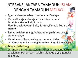 INTERAKSI ANTARA TAMADUN ISLAM
     DENGAN TAMADUN MELAYU
• Agama Islam tersebar di Kepulauan Melayu
• Muncul kerajaan-kerajaan Islam tempatan di
  Pasai, Melaka, Acheh, Johor-
  Riau, Brunei, Pattani, Sulu, Banten, Demak, Tuban, Mat
  aram dll
• Tamadun Islam mengubah pandangan hidup orang-
  orang Melayu
• Membawa tulisan Jawi yg berperanan dalam
  perkembangan ilmu pengetahuan di Kepulauan Melayu
• Pengaruh dari segi
  perundangan, kesusasteraan, kesenian, kebendaan spt
  pakaian, makanan dan istilah-istilah Arab yg digunakan
  dalam BM
 