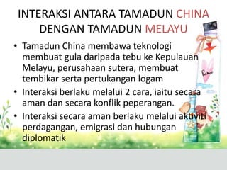 INTERAKSI ANTARA TAMADUN CHINA
     DENGAN TAMADUN MELAYU
• Tamadun China membawa teknologi
  membuat gula daripada tebu ke Kepulauan
  Melayu, perusahaan sutera, membuat
  tembikar serta pertukangan logam
• Interaksi berlaku melalui 2 cara, iaitu secara
  aman dan secara konflik peperangan.
• Interaksi secara aman berlaku melalui aktiviti
  perdagangan, emigrasi dan hubungan
  diplomatik
 