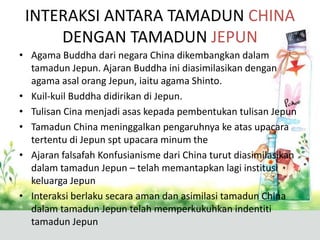 INTERAKSI ANTARA TAMADUN CHINA
     DENGAN TAMADUN JEPUN
• Agama Buddha dari negara China dikembangkan dalam
  tamadun Jepun. Ajaran Buddha ini diasimilasikan dengan
  agama asal orang Jepun, iaitu agama Shinto.
• Kuil-kuil Buddha didirikan di Jepun.
• Tulisan Cina menjadi asas kepada pembentukan tulisan Jepun
• Tamadun China meninggalkan pengaruhnya ke atas upacara
  tertentu di Jepun spt upacara minum the
• Ajaran falsafah Konfusianisme dari China turut diasimilasikan
  dalam tamadun Jepun – telah memantapkan lagi institusi
  keluarga Jepun
• Interaksi berlaku secara aman dan asimilasi tamadun China
  dalam tamadun Jepun telah memperkukuhkan indentiti
  tamadun Jepun
 