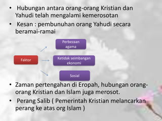 • Hubungan antara orang-orang Kristian dan
  Yahudi telah mengalami kemerosotan
• Kesan : pembunuhan orang Yahudi secara
  beramai-ramai
                  Perbezaan
                    agama


   Faktor       Ketidak seimbangan
                     ekonomi


                      Sosial

• Zaman pertengahan di Eropah, hubungan orang-
  orang Kristian dan Islam juga merosot.
• Perang Salib ( Pemerintah Kristian melancarkan
  perang ke atas org Islam )
 